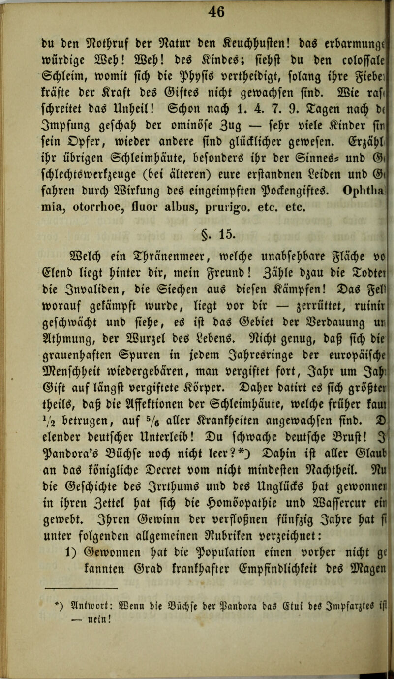 bu ben S^otpruf ber 9latur ben ßeuchhufien! bad erbarmungt würbtge 2Be^! 233eh! bed Ätnbed; ftehfi bu ben eoloffale (Scheint, womit ft<^ bie Khhffö »ertfieibigt, folang ihre giebei fräfte ber Ätaft bed ©ifted ni#t geworfen ftnb. 2Bie raf« f#reitet bad Unzeit! @#on na# 1. 4. 7. 9. SEagen na# be Smpfung gef#ah ber omtnöfe 3«9 — fepv »tele ilinber ftn fern Opfer, wieber anbere ftnb glücfli#er gewefen. Srjäpt if>r übrigen @#leimhäute, befonberd #r ber (Sinnet unb ©i f#led;tdwerf$euge (bei älteren) eure erfianbnen Seiben unb ©i fahren burd; SBirfung bed eingeimpften ^ocfengifted. Ophtha mia, otorrhoe, fluor albus, prurigo. etc. etc. §. 15. 2ßel# ein 5E^ränenmeet, wel#e unabfehbare glä#e »o GElenb liegt hinter bir, mein greunb! 3ä£le bjau bie £obtet: bte 3m>altben, bte @ie#en aud biefen Sümpfen! 2)ad §el!j worauf gefämpft würbe, liegt »or bir — jerrüttet, ruinit; gef#wä#t unb ftehe, ed ifi bad ©ebiet ber Verbauung uv Sitftmung, ber SBurjel bed hebend. 9li#t genug, baff fiep bie grauenhaften ©puren in jebem 3<*^ve0vtnge ber eutopäif#e 5D?enf#heit wiebergebären, man »ergiftet fort, 3afir um 3<#' ©ift auf tängfl vergiftete Körper. 2)af)er battrt ed ft# größter tf»eild, bafj bie Slffeftionen ber @#letmhäute, wel#e früher faut V2 betrugen, auf 5/# aller Sranffietten angewa#fen ftnb. 3) elenber beutf#er Unterleib! 2)u f#wa#e beutf#e Sruft! 3 Kanbora’d 33ü#fe tto# ni#t leer?*) Oaht'n ifi aller ©laub an bad föniglt#e Oecret »om ni#t minbefien 9la#thetl. SHu bie @ef#t#te bed 3rrtfmmd unb bed Unglücfd hat gewonnen in ihren 3ettel hat ft# Me Homöopathie unb SSaffercur ein gewebt. 3hren ©ewinn ber »erflofjnen fünfzig 3ahre hat f> unter folgenben allgemeinen Diubrtfen oerjetthnet: 1) ©ewonnen hat Me Kopulation einen »orljer nt#t ge fannten ©rab franfljafter (ühnpftnblt#feit bed SDiagen *) Stnttuort: Sßenn bie SSüt^fe ber ipanbora baS Stui be3 3mpfarjte3 ip — nein!
