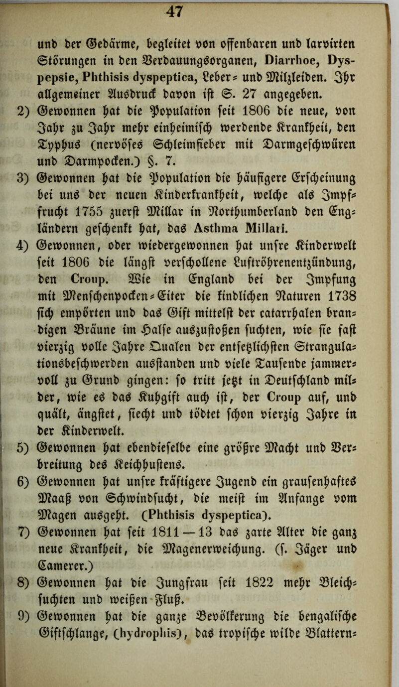 unb ber ©ebcirme, begleitet oon offenbaren unb taroirten Störungen in ben ©erbauungSorganen, Diarrhoe, Dys- pepsie, Phthisis dyspeptica, Ceber* unb üDtiljleiben. 3#o allgemeiner Sluöbrutf baoon ift @. 27 angegeben. 2) ©etoonnen fjat bie Kopulation feit 1806 bte neue, oon Sapr $u Sab* ntebt einbeimtftb toerbenbe Äranfljett, ben SEpppuS (neroöfeS ©cbteimfieber mit jDarmgef<btoürett unb 2)armpo<fen.) §• 7. 3) ©etoonnen f>at bte Kopulation bte häufigere (Srfcpeinung bei un$ ber neuen ^inberfvanlpett, toeldje als Stupf* frud)t 1755 juerfi biliar in ^ortfmmberlanb ben Gfng* länbern gefcpenft pat, baS Asthma Millari. 4) ©etoonnen, ober totebergetoonnen pat unfre Ätnbertoelt feit 1806 bie längft oerfcpoltene Suftröprenentjünbung, ben Croup. 2Bie in (Snglanb bei ber Sntpfung mit K?enfcpenpocten*@:tter bie finbltcpen Naturen 1738 ftcp empörten unb baS ©ift mittelft ber catarrpaten bran* bt'gen ©raune im £atfe auSjuftofen fucpten, wie fte faji oterjtg oolte Sapre Oualen ber entfeijltcpfien Stranguta* tionSbefcptoerben auSftanben unb viele SEaufenbe jammer* ooll $u ©runb gingen: fo tritt jefct in £)eutfcplanb mit* ber, tote eS baS Äupgift aucp ift, ber Croup auf, unb quält, ängjtet, fiecpt unb tobtet ftpon oierjtg 3apre in ber ÄinbertoeÜ. 5) ©etoonnen pat ebenbtefelbe eine gtöfjre Kiacpt unb ©er* breitung beS Äetcppuftenö. 6) ©etoonnen pat unfre fräfttgere Sugenb ein graufenpafteS Klaafj oon ©tptotnbfucpt, bte meifl tut Stnfange oom SDfagen auSgept. (Phthisis dyspeptica). 7) ©etoonnen pat fett 1811 — 13 baS garte Sllter bie ganj neue ^ranfpet't, bie SÄagenertoeicpung. (f. Säger unb ßamerer.) 8) ©etoonnen fiat bie Sungfrau fett 1822 mepr ©teiep* fugten unb meinen glufi. 9) ©etoonnen pat bie gan^e ©eoötferung bie bengaltfcpe ©iftfcplange, (hydropliis), baS tropifcpe toitbe ©tattern*
