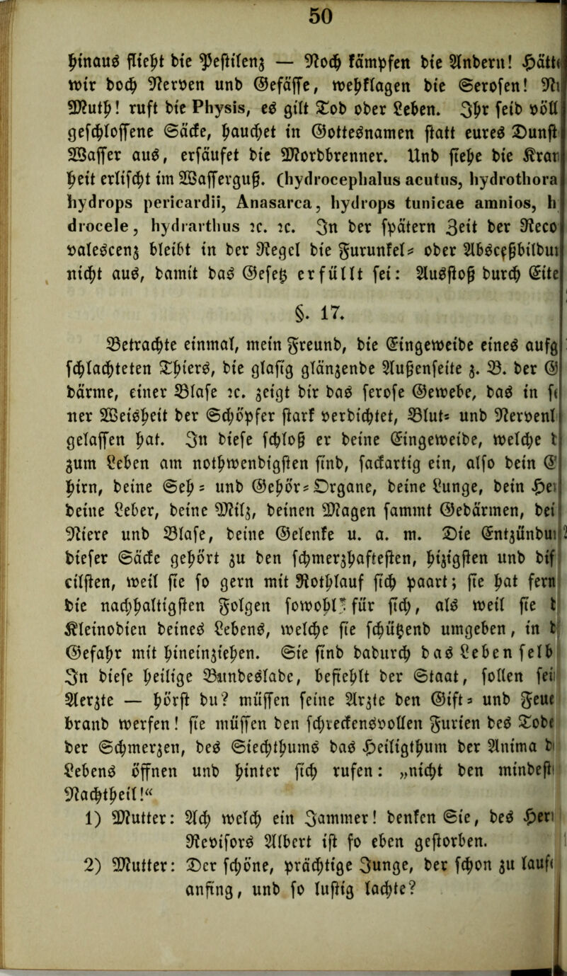 binauO flieht bie ^efttleng — 9tocb färnpfen bte Slnbent! £ätt< wir boch 9?er»en unb ©efäffe, webftagen bie ©erofen! % SKutb! ruft btc Physis, e$ gilt Oob ober Sehen. 3D* feib »öll gefcbloffene ©ade, hauchet in ©otteOnamen ftatt eureö Ounft Söaffer au$, erfäufet btc SDtorbbrenner. Unb ftebe bie Ärari beit erlist im SBaffevgufj. (hydrocepbalus acutus, hydrothora hydrops pericardii, Anasarca, hydrops tunicae amnios, h drocele, hydrarthus :c. tc. 3n ber fpätern 3e*t ber 9?ecoi »aleOceng bleibt in ber Siegel bte gurunfel* ober SlbOcffjbilbut nicht au$, barnit baO ©efelg erfüllt fei: Slugfiofj burch Site betrachte einmal, mein greunb, bie (Singeweibe etneö aufg pachteten ^bterO, bie glaftg glängenbe Slufjenfeite g. 23. ber © barme, einer S3lafe :c. geigt bir baO ferofe ©ewebe, baO in ft tter SDBets^ett ber Schöpfer fiarf oerbichtet, 23lut» unb ifteroenl gelaffen bat. 3tt biefe fchlof? er beine (Singewetbe, welche t gutn Sehen am notbwenbigften ftnb, fadarttg ein, alfo bein © bim, beine @eb = unb ©cbör* Organe, beine Sunge, bein £ei bettte Seher, beine SMj, betnen 3)?agen famrnt ©ebarmen, bei 9ttere unb 23lafe, beine ©elenfe u. a. in. Oie (Sntgünbui 2 biefer ©ädc gehört gu ben fchmergbafteften, bigisßeu unb bif cilflen, weil fte fo gern mit Siotblauf ftch haart; fte bat fern bie nachhaltigen folgen fowobl'für fiel;, aU weil fte t Äleinobien betneO SebenO, welche fte fchüttenb umgeben, in t ©efabr mit binetngt'ebm. ©t'e ftnb baburch baöSebenfelb 3n biefe heilige 23itnbeölabe, befiehlt ber ©taat, folten fei Slergte — börft bu? muffen feine Slrgte ben @tft=> unb geue branb werfen! fte muffen ben fchvedenOoollett gurten beö Oobc ber ©cbmergett, beO ©teebtbumo baO ^eiligtbum ber Slntma bi SebenO öffnen unb bunter ftch rufen: „nicht ben minbeft* fUadbtbeil!“ 1) SÄutter: Sich welch ein Samtner! benfen ©ie, beö £en 9te»iforö Sllbert ift fo eben gefiorben. 2) SJiutter: Oer fd;öne, prächtige gunge, ber fchon gu laufe anfing, unb fo luftig lachte? §. 17.