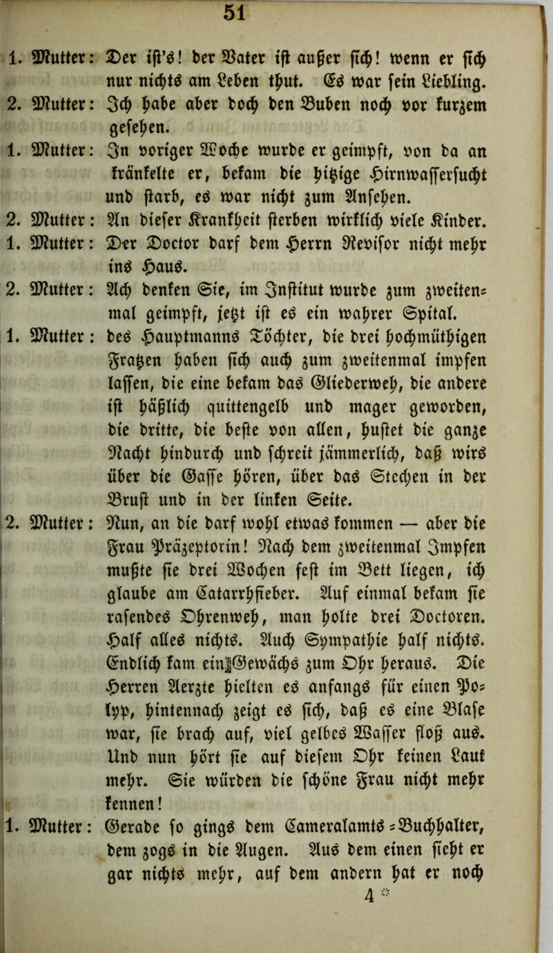1. «Kutter: 2. «Kutter: 1. SKutter: 2. «Kutter: 1. «Kutter: 2. «Kutter: 1. SKutter: 2. «Kutter: 1 1. «Kutter: £>er ift’d! ber SSater ifl auf er ft<p! trenn er ftd) nur nt4>td am Men tput. @d war fern Kettling. 3$ fiat>e aber bo4> ben 23uben nocp »or furgern gefe^en. 3n »origer SFotpe würbe er geimpft, »on ba an träufelte er, betaut bie ptfctge furnwafferfudjt unb jiarb, ed war nt4>t gum Slnfepen. Sin btefer Äranfpcit fterben wirflt'4> »tele Äinber. 2)er ©octor barf bem #errn Ke»ifor nid)t mepr ind frnud. 214) beuten @ie, im 3nfittut würbe jum jwettens mal geimpft, jet^t tft ed ein waprer ©pital. bed £>auptmannd SCöc^ter, bie bret po4)mütptgen graben paben fiep au4> sunt jweitenmal impfen laffen, bie eine befam bad ©Iteberwep, bie anbere ifi päflid) quittengelb unb mager geworben, bie britte, bie befte »on allen, puffet bie ganje Kadpt pinburep unb fcpjreit jämmerlicp, baff Wird über bie ©affe pbren, über bad @ted;en in bet ©ruft unb in bet ltnfen ©eite. Kun, an bie barf wopl etwad fontmen — aber bie grau ^prä^eptorm! Kad) bem jweitettmal gwpfen muffte fte brei 2Bod;en feft tm 33ett liegen, icp glaube am (Satarrpfteber. Sluf einmal befam fte rafenbed Dprenwep, man polte brei Doctoren. f>alf aüed ntcptö. 2lu4> ©pmpatpte palf niepttö. Gmbltcp tarn einl@ewätps jum Dpt peraud. Die Herren 2lerjte pielten ed anfangs für einen ^)os Ipp, pintennad) geigt ed jtep, baff ed eine S3lafe war, fte brad) auf, »tel gelbcd SBaffer floß aud. Unb nun pört fte auf biefent Dpr feinen Sauf mepr. ©ie würben bie fdjöne grau nic^t mepr fennen! ©erabe fo gingd bem (Sameratamtd s33u4>palter, bem jogd in bie Slttgen. Slud bem einen fiept er gar nidptd mepr, auf bem anbern pat er notp 4*
