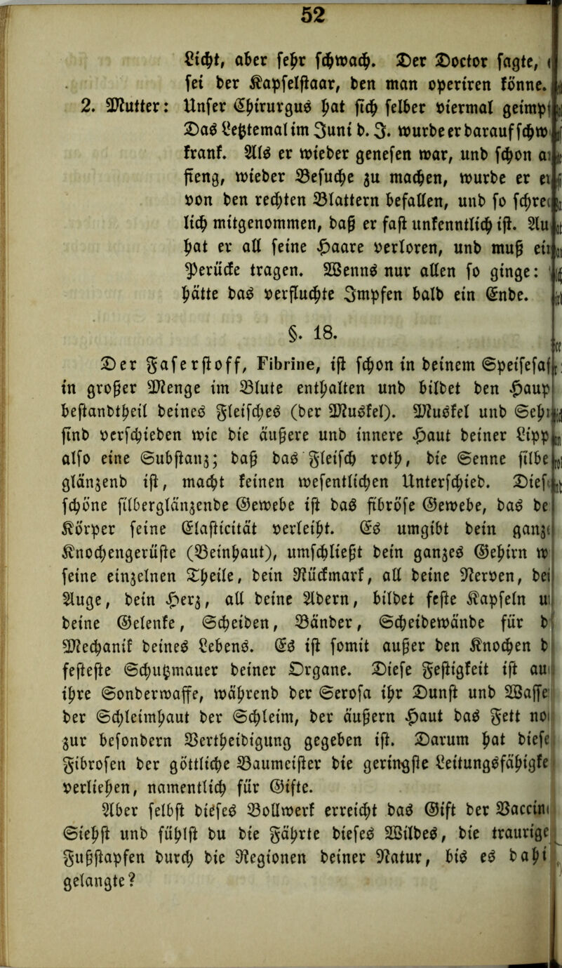 fücpt, ober fepr fc$wja<^. 2)er Ooctor fagte, ( fei ber Kapfelßaar, bert man opertren fönne. | 2. SDlutter: Unfer ©ptrurguo pat ßtp felbet »terrnal getrnpf 25aö Internal im 3unt b. 3* murbeer barauffepm franf. 2ltö er mieber genefen mar, unb ftpon a; j ßeng, mieber Sefucpe 3U matpen, mürbe er et »on ben regten Stattern befaßen, unb fo fcprei ließ mitgenommen, baß er faß unfenntlicß iß. 2lu, pat er aß feine £aare »erloren, unb muß e»n ^eruefe tragen. SBennö nur aßen fo ginge: ' patte baö »erßuepte 3utpfen halb ein ©nbe. §. 18. « 2>et gaferßoff, Fibrine, iß feßon in betnem ©peifefaft in großer SJlenge im Stute entpalten unb btlbet ben .fjaup beftanbtpeit beineö gteifcßeö (ber SKuOfet). Sftuofel unb ©epi |jd ftnb »erfepteben mic bte äußere unb innere #aut beiner Sipp „ atfo eine ©ubßanj; bafj baö gteifcp rotp, bte ©enne fttbe I(s glänjenb iß, maept feinen mefenttiepen Unterfcßteb. 2)teft feßöne ßtbergtän^enbe ©emebe ifi baö ftbröfe ©emebe, baö be Körper feine ©lafttcüät »ertetpt. ©0 umgibt bein ganji Knocßengerüße (Setnpaut), umfcplt'efjt bet'n ganjeö ©epirn m feine einzelnen 5£peite, bein 3?ücfmarf, aß beine Heroen, bei Stuge, bein £er3, aß beine Stbern, bitbet fefte Kapfetn ui betne ©etenfe, ©eßetben, Sänber, ©eßeibemänbe für b Sßiecßanif beineö Sebenö. ©ö ifi fomit außer ben Knoten b feftefte ©cpupmauer beiner Organe. Otefe geßtgfeit ifi au* ipre ©onbermaffe, mäprenb ber ©erofa ipr üDunfl unb SBaffe ber ©epteimpaut ber ©eßtetnt, ber äußern .fjaut baö §ett noi $ur befonbern Sertpeibigung gegeben iß. Oarunt pat btefe gibrofen ber gottluße Saumcißet bte geringße fieitungöfäptgfe »erließen, namenttiep für ©ifte. Slber fetbft biefeö Soßmerf erreicht baö ©ift bet Sacctm ©tepß unb füplß bu bie gäßrte btefeö SBtlbeö, bt'e traurige gußßapfen burep bie Legionen betner 9?atur, btö e$ bapi gelangte?