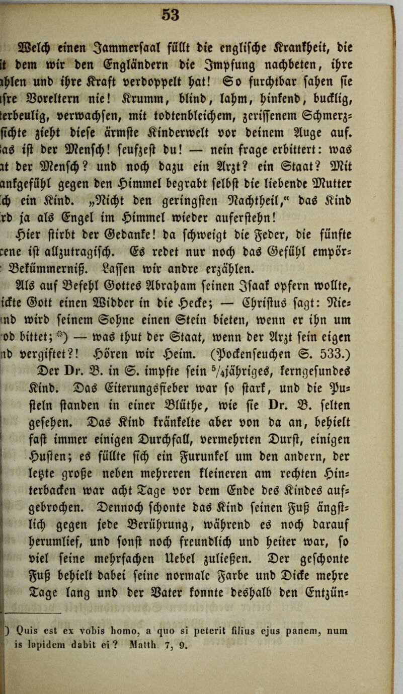 Sßelcb einen 3«nimerfaat fußt bte engltfcbe Äranfbett, bie it bem mir ben Gcnglänbern bte Impfung nacbbetcn, ihre Inlett «nb ihre ifraft »erboppelt b«t! ©o furchtbar fapen fte ifre 33oreltern tue! $rumm, blinb, lahm, ^tnfenb, bucfltg, terbeultg, »ermacbfen, mit tobtenbleicbem, jettffenem ©cbmer^s fickte jtept biefe ärmfte Äinbermett »or betnem 2luge auf. lag ifl ber üDlenfcb! feufgefi bu! — nein frage erbittert: mag it ber 2>lenf<b? uttb noch ba$u ein 2lrgt ? ein ©taat? 3Äit anfgefubi gegen ben ©tntmet begrabt felbft bte Itebenbe Sflutter 6) ein Ätnb. „9?tcbt ben geringften 3^ac^>tfjeilbag $inb rb ja alg Ginget im Fimmel mteber auferftc^n! £ier fiirbt ber ©ebanfe! ba fcbmetgt bte geber, bie fünfte eene ift alljutragifcb. Gtg rebet nur noch bag ©efübl empör* ■ 33e!ümmernifj. Saffen mir anbre erzählen. 2llg auf 33efebl ©otteg 2ibrabam feinen 3faaf opfern mollte, iefte ©ott einen SBibber in bie ©ede; — Gibrifhtg fagt: 9tte* mb mirb feinem ©ebne einen ©tetn bieten, menn et ipn um ob bittet;*) — mag tput ber ©taat, menn ber Slrgt fein eigen nb »ergiftet?! £ören mir ©eint. (s)5odenfeucben ©. 533.) ©er Dr. 33. in ©. impfte fein 5/4jabrigeg, ferngefunbeg $inb. ©ag Geiterungefteber mar fo ftarf, unb bte ^5u* fietn jlanben tn einer 33iütbe, mie fte Dr. 33. feiten gefeben. ©ag Ät'nb fränfette aber oon ba an, bebiett faji immer einigen ©urcbfatl, »ermebrten ©urft, einigen duften; eg füttte ftcb etn gurunfet um ben anbern, ber legte gtofje neben mehreren Heineren am regten ©in* terbaefen mar atbt Zage vor bem Genbe beg £tnbeg aufs gebroden, ©ennoeb febonte bag Ätnb feinen gufj ängfis Ittb gegen jebe 33erübrung, mäbrenb eg no<b barauf berumlief, unb fonft noch freunblt'tb unb beiter mar, fo »iel feine mehrfachen Uebel jultepen. ©er gefronte f$ufj behielt habet feine normale gatbe unb ©iefe mehre ©age lang unb ber 33ater fonnte begbalb ben Grntjün* ) Quis est ex vobis homo, a quo si peterit filius ejus panem, nun is lapidem dabit ei? Matth. 7> 9.