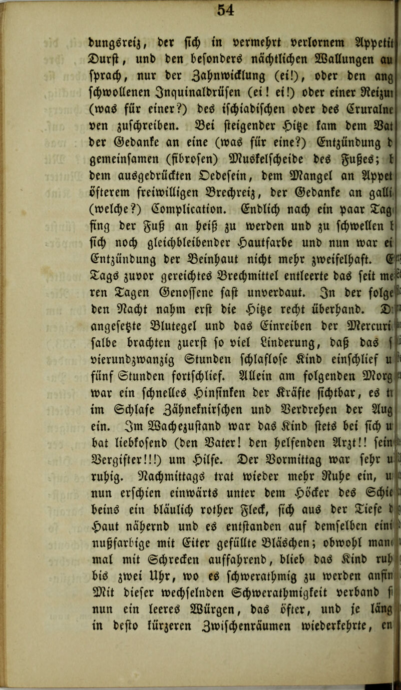 bungöreta, bet ftdj tn oermeprt oerlornem Slppetit 2)urfl, unb beit befonberö näcptltcpen SCBatlungen au fpracf», nur ber 3äfmwtcflung (ei!), ober ben ang fcpmotlenen 3n<|uinalbrüfen (et! et!) ober einer 9lei$ut (maö für einer?) beö ifeptabifeljen ober beö Giruralne oen gufc^reiben. 33ei jieigenber £tge fam bem 33at ber ©ebanfe an eine (maö für eine?) ©ntjünbung t getneinfamen (jtbrofen) -äfluefelfcpeibe beö gufjeö; t bem auögebrücften £>ebefetn, bem ÜDfangel an SIppet öfterem fretmilligen 33re<prei$, ber ©ebanfe an galti (reelle ?) Ciomplicatton. Gütbltcfy natp ein paar Sagi ftng ber §ufj an petft ju merben unb $u fcpmetlen l ftcp nocp gletepbleibenber Hautfarbe unb nun mar ei Grntjünbung ber 33etnf>aut niept meftr jmeifelftaft. (5*1 Sagö juoor gereiepteö Srecpmtttel entleerte baö feit me^ ren Sagen ©enoffenc faft unoerbaut. 3n ber folge ben Sftacfyt nafmt erft bie £ige recpt überfianb. £>’1 angefegte 33lutegel unb baO Sinreiben ber SRercuri 11 falbe brachten juerft fo oiel Cinberung, bajj baö f oierunbjtoanjtg ©tunben fcfüaflofe Ätnb etnftftltef u & fünf ©tunben fortfcplief. Sllletn am folgenben 5D?org fl mar ein fcpneKeö #tnftnfen ber Prüfte jttptbar, eö tv im ©cplafe 3öf»nefnirfcl;en unb Sßerbreften ber Slug ein. 3m Söac^ejuftanb mar baö Äinb ftetö bei ftc| u bat Itebfofenb (ben SSater! ben Ijelfenben Slrjtü fein ;; SSergtfterü!) um £ilfe. 2)er 23ormtttag mar fefm u j ruljig. 9?acf)mt'ttagö trat mieber mehr 9iulje ein, u c nun erfcfn'en einmärtö unter bem £öcfer beö ©4>ie p beinö ein bläulicp rotier gfecf, ftcf> auö ber Siefe t5 £aut näpernb unb eö entfianben auf bemfetben eint' t nujjfarbtge mit Güter gefüllte 93läö<pen; obmofil mam ’■ mal mit ©Freden auffafirenb, blieb baö Ä'inb ruft biO jmet tllir, mo eö f^meratömig ju merben anftn 2üit biefer mecpfelnben ©cpmeratpmigfeit oerbanb ji nun ein leereö SSürgen, baö öfter, unb fe läng in bejio fütteren 3wifd>enwiumen mieberfeftrte, en