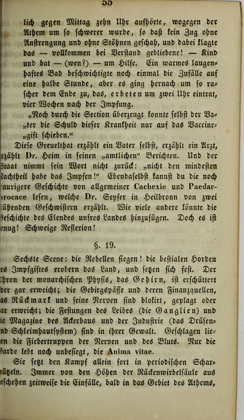 lieft gegen SDftttag jefm Uljr aufftörie, wogegen bet Sittern um fo fernerer würbe, fo baß fein 3ug opnc Slnjirengung unb ofine ©töpnen gefdjaft, unb habet flagte baö — »otlfommen bei 23erfianb gebliebene! — Äinb unb bat — (wen?) — um £tlfe. Sin warmeö taugen# |tafteö 23ab befcftwidjttgte nocp einmal bie 3wfätte auf eine Ijatbe ©tunbe, aber eö ging pernacf) um fo ra# fcfter bem Snbe ju, baö, erbeten um jwet Uftr eintrat, »ier SSocften na$ ber Impfung. „fftocp burcft bie ©ection überjeugt fonnte felbji ber 23a# „ter bie ©$ulb biefer Ätanfftett nur auf baö 23accine# »gift fd)ieben.« ©iefe @reueltf>at ergäplt ein 23ater fetbft, ergd'^tt ein 5lrgt, rjäftlt Dr. £etm in feinen „amtlichen“ 33ericf)ten. Unb bet Staat nimmt fein SBort nttpt gurücf: „ntcftt ben minbejten iiad)t^ett f»abe baö 3mpfen! ©benbafelbft fannji bu bie no$ aurigere ©efc(tickte »on attgemeiner Cachexie unb Paedar- jirocace lefen, welche Dr. ©epfer in .£>eitbronn »on jwei üpenben ©efcpwiftern erjctylt. 2Bie »iele anbere fönnte bie ’iefcfttcftte beö Slenbeö unfrei Üanbeö f>tn$ufügen. £>ocf> eö ift enug! ©cftwetge 9teflerion! §. 19. ©ed)öte ©eene: bie liebelten ftegen! bie befltalen ©orben eö 3mpfgifteö erobern baö Sanb, unb fegen jup feft. ©et 'fwon ber monarcpifdten fpljpftö, baö ©efttrn, tji erfcftüttert ber gar erweist; bie ©ebtrgöpäffe unb beren gtnan^quctten, aö 9?ücfmarf unb feine Heroen ftnb bloftrt, geplagt ober ar erweicht; bie geftungen beö Seibeö (bie ©anglten) unb t’e -DZagajine beö Slcferbauö unb ber 3nbuftrie (baö ©rufen# nb ©cftletmfjautfpflem) ftnb in i£rer ©ewatt. ©efcftlagen Ite# en bie giebertruppen ber Heroen unb beö 23tutö. 9iur bie 3arbe lebt nocft unbeftegt, bie Anima vitae. @ie fegt ben Äarnpf allein fort in periobifdjen ©cftar# tügeln. 3mmet »on ben ©öljen ber 9?ücfenwirbelfd’ute auö efcpeljen jeitwetfe bie Sinfätle, halb in baö ©ebtet beö SUftemö,