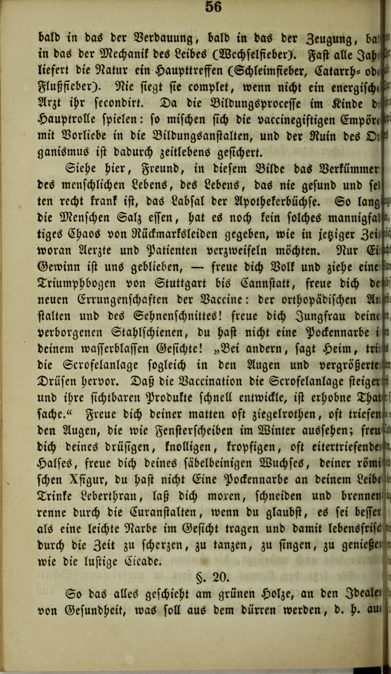 halb in ba$ bet ißerbauung, balb in baö bet 3euäung, 6a)' in baö bet 2Jiechanif beö 2eibeö (SBcchfelftebery. gaji alte 3afn! ^ liefert bte 9iatur ein ^aupttreffen (Schleimfteber, Hatarrfi* ob< i( glußftcber). 9h'e fiegt fie complet, wenn nicht ein energifchi I Slrjt tf>r feconbtrt. Sa bie 33ilbungö:proceffe im Äinbe bi' k11 JDauptrolle fpielen: fo mtfchen fich bie vaccinegiftigen Empöre ff' mit 33orltebe in bie Stlbungöanßalten, unb bet 9lutn beö Ot i gantömuö tß baburch jeitlebenb gefiebert. Stehe fiter, gveunb, in biefem 33tlbe ba$ SBetfümmer; beö menfehtichen Sebenö, be$ Sebenö, ba$ nie gefunb unb fei ten recht franf iß, baö Sabfal ber Slpotheferbüchfe. So lang »j1 bie 9)ienfthen Salj effen, pat eö noch fein folcheS mannigfal ii tigeö @ha°ö von Siitcfmarföletben gegeben, wie in /ewiger 3eii »it woran Slevgte unb Patienten verjwetfeln mochten. 9lur Gri; «(I ©ewimt iß unö geblieben, — freue btch 23olf unb jiefie eine ita Srtumhh&ogen von Stuttgart btö (üannßatt, freue bich be l[ neuen Grrungenfchaften ber Sßacctne: ber orthopcibtfchett 2ln l|( galten unb beO Sefinenfchnttteö! freue btch Jungfrau betne u, Verborgenen Stahlßhtenen, bu h<*ß nicht eine $}ocfennatbe i'i» betnent wafferblaffen ©eßchte! „33et anbern, fagt £eim, trH bte Scrofelanlage fogletdh in ben Slttgen unb vergrößerten Stufen hervor. Saß bte SSacctnation bie Scrofelanlage ßet'gerif unb ihre ßchtbareu ^Jrobufte fchnell cntwtcfle, iß erhobne Shatjf fache.“ greue btch beiner matten oft jiegelrothen, oft triefen tu ben 2lugen, bie wie genfierfeftetben im SBt'nter auofeßen; freup btch beineö brüßgen, fnoltigen, fropftgen, oft eitertriefenbeik £atfeö, freue btch beineö fäbelbetntgen SBuchfeö, beiner römtto fchen Xßgur, bu h“ß nicht Sine *Pocfennarbe an betnem Seibe it Srtnfe Seberthran, laß bich «toten, fchneiben unb brennen'* renne burch bie Gfuranßatten, wenn bu glaubß, eö fei beffer alo eine leiste 9?arbe im ©eßcht tragen unb bamit lebenofrifd tit burch bie 3eit ju fd^ergen, ju tanjen, 3U ßngen, 3U genießet wie bie luftige Gticabe. §. 20. So baö atteö gefchtefit am grünen £olje, an ben gbealei von ©efunbhet't, waö foll aub bem bürren werben, b. h* aUl
