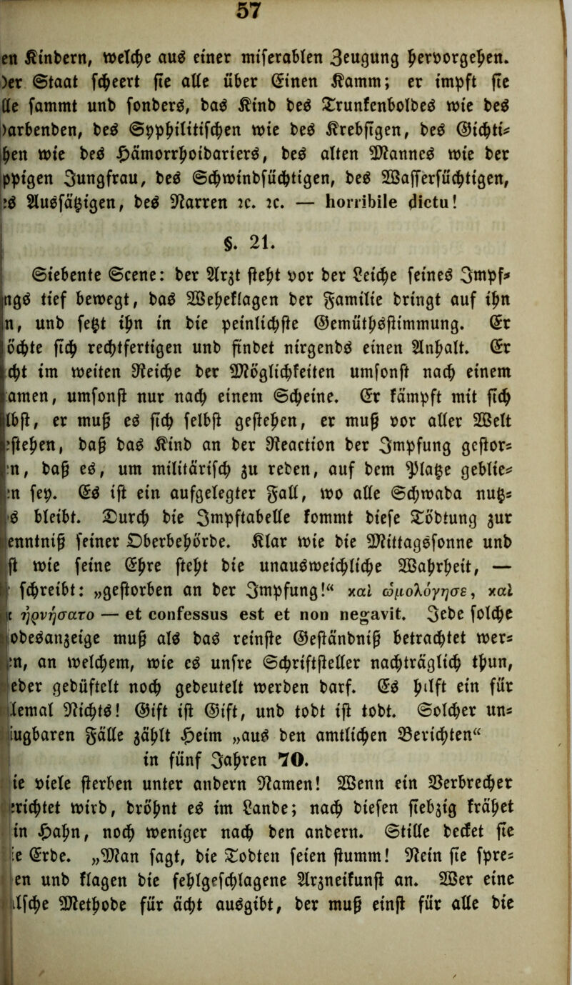 en Ätnbern, welche auP einer mtferablen 3cugung Verborgenen. )er Staat fcpeert fte alte über (Sinen i?amm; er impft fte Ile fammt unb fonberp, baP jfinb beP £runfenbolbeP wie beP )arbenben, beP Sppptlitifcpen wie beP l?rebftgen, beP ©tiptt* pen wie beP £ämorrpotbarierP, beP alten -DtamtcP wie ber pptgen Jungfrau, beP Scpwtnbfüdptigen, pep SBajferfücptigen, :P SluPfägtgen, beP 9iarren tc. tc. — horribile dictu! §. 21. Siebente Scene: ber 2lr$t fiept vor ber Setcpe feineP 3mpf* ngp tief bewegt, baP SBepeflagen ber gamtlie bringt auf ipn n, unb fegt ipn in bie petnltcpfie ©emütppfiimmung. (St ocpte fttp rechtfertigen unb ft'nbet ntrgenbp einen Sänpalt. (Sr ept im weiten 9?etcpe ber -Hioglicpfeiten umfonft naep einem amen, umfonfi nur naep einem Scpetne. <5r fämpft mit fiep jlbft, er muff eP fiep felbfi geftepen, et muff »or aller SQBett .’ftepen, bafj baP $tnb an ber 9?eactt’on ber Impfung gefior* :n, bafj eP, um militärifcp 3U reben, auf bem ^lage geblte* :n fep. (SP ift ein aufgelegter galt, wo alle Scpwaba nug* bleibt. 2)urcp bie 3mpftabelle fommt bt'efe £öbtung jur ienntnifj feiner Dberbepbrbe. ßlat wie bie -EltttagOfonne unb ;ft wie feine (Spre ftept bie unauPwetcplicpe Sßaprpeit, — I fcpretbt: „geftorben an ber Impfung!“ xal ä^oXöyrjas, xal 1 tt rjQvrjaaTo — et confessus est et non negavit. 3cbe fotipe obePanjetge mujj alP baP reinfie ©efiänbntfj betrachtet wer* ;:n, an welkem, wie cP unfre Scprtftfieller nacpträgltcp tpun, eber gebüftelt noep gebeutelt werben barf. (SP pilft ein für dental 9?icptP! ©ift ifi ©ift, unb tobt ifi tobt. Solcper un* iugbaren gälte jäplt £etm „auP ben amtlt'cpen 33evtcpten“ in fünf 3apren 70. ie »iele fierben unter attbern 9iamen! SBenn ein SSerbredper meptet wirb, bropnt eP im Sanbe; naep biefen ftebjig fräpet in £apn, noep weniger naep ben anbern. StiUe beefet fte Wie (Srbe. „dftan fagt, bie lobten feien fhtmm! 9Zet'n fte fpre* en unb flagen bie feplgefcplagene 5lrjneifunft an. 2ßer eine ijilfcpe SJietpobe für äept auPgibt, ber ntufj etnjf für alle bie