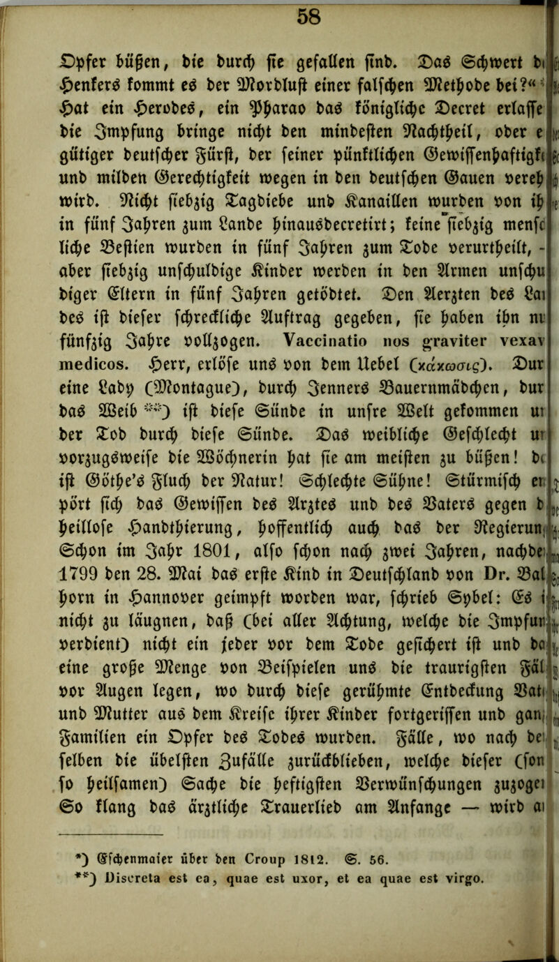 Opfer büßen, bie burch fte gefallen ftnb. 2)ad (Schwert bi £enferd fommt ed bet 2)?otblufi einer fallen SJtethobe bei?“ , £at ein £erobed, ein ^5$arao bad lontglichc SDecret erlaffe bie Sntpfung bringe nicht ben minbeßen fftachthetl, ober e k gütiger beutfcher gürß, ber feiner pünftltchen ©ewtffenhafttglijft unb milben ©erecpttglett wegen in ben beutfchen ©auen »ereb i wirb. Glicht ftebgig Sagbiebe unb Canaillen würben »on ih * **) in fünf 3«hren jum Sanbe hinaudbecretirt; fetne”ftebjtg menfe ließe 33eßten würben in fünf fahren gum Sobe »erurtbeilt, - aber ftebjig unfchulbtge Äinber werben in ben Sinnen unfctyu biger Eltern in fünf 3aßren getobter. Sen Siebten bed Sat bed ifi biefer fchreclltthe Sluftrag gegeben, fte f»aben ibn nt fünfgtg 3af»re OOllgOgen. Vaccinatio nos graviter vexav medicos. £err, erlöfe und »on bem Uebel (xaxoo-tg). Sur eine Cab^ Oäftontague), burch 3ennerd S3auerntnäbchen, bur bad SBetb ifi btefe ©ünbe in unfre Sßett gefommen ut ber Sob burch btefe ©ünbe. Sad weibliche ©efchlecßt ur »orgugdwetfe bte 2ööcf>nerin pat fte am meinen ju büßen! bc ifi ©ötße’d gluch ber 9iatur! ©flechte Sühne! ©türmtfch et j pört ßcß bad ©ewiffen bed Slrgted unb bed 33aterd gegen b „ heillofe ^>anbtf»terung, hoffentlich auch bad bet Kegierun | ©chon im 3flhr 1801, alfo fchon nach gwet 3<>hren, nacf>be 1799 ben 28. SD?ai bad erfie $tnb in Seutfchlanb »on Dr. 25al §f horn in £anno»er geimpft worben war, fchrteb ©pbet: (£d i nicht gu läugnen, baß (bei aller Sichtung, welche bie 3mpfuti t. »erbtenO nicht ein feber »or bem Sobe gefiebert ifi unb boij, eine große SJienge oon 33eifpielen und bte traurigßen gäl »or Slugen legen, wo burch tiefe gerühmte Grntbedung SBatt unb SJiutter aud bem Greife ihrer Äinber fortgertffen unb gan, B gatnilien ein Opfer bed Sobed würben, gälte, wo nach be> » felben bie übetften 3ufntte gurücfblieben, welche biefer Cfon fo heilfamen) ©ache bie heft,öPen äkrwünfcßungen gugogei ®o Hang bad ärgtltche Srauerlieb am Slnfange — wirb ai *) (£f$enmaier über ben Croup 1812. <S. 56. **) Discreta est ea, quae est uxor, et ea quae est virgo.