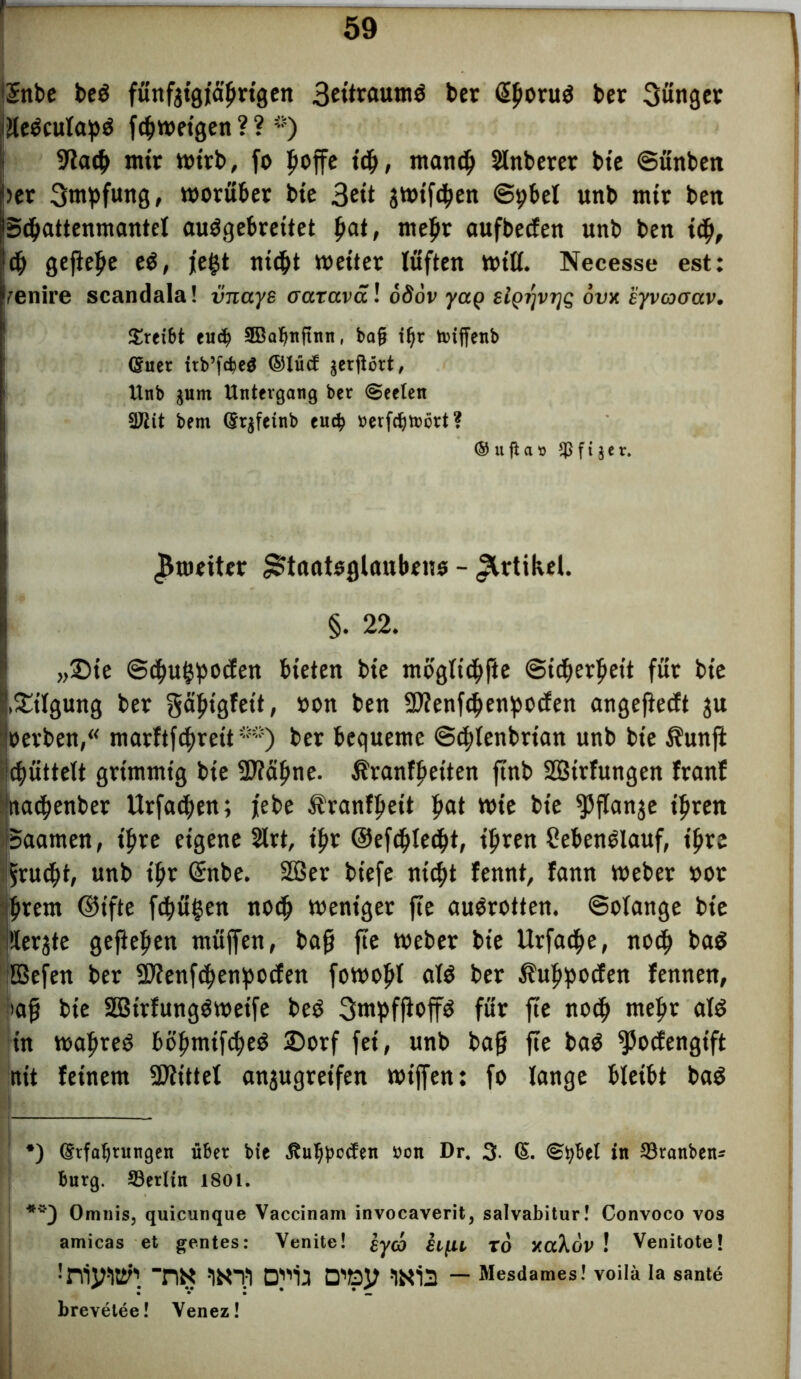!$nbc be$ fünfzigjährigen 3etoftum$ ber @bon,$ ber jünger cjieöculapö fdjnmgen ? ? ~) 9lacb nur wirb, fo hoffe tch, manch Shtberer bte Sünben her Smpfung, worüber bte 3«t jwifchen Spbel unb mtt ben fSchattenmantel auögebreitet bat> ntebr aufbecfen unb ben ich, 6) geftebe e$, jegt nicht wettet lüften will. Necesse est: Venire scandala! iinaye aaraväl oööv yag sigr/vrjg ovx syvcooav. treibt tuä) 9Batjnjinn, bafj igr tniffcnb (Suet ttb’fcfeeg ©lücf jetgört, Unb gnm Untergang ber Seelen 3Jiit bem (Srjfeinb eu$ »erfdjtocrt? ® u fi a » $ f t $ e r. ^weiter ^tnateglanbeno - Artikel. §. 22. „Dte ©chu^pocfett bieten bte möglichfte (Sid^erpeit für bte !,Tilgung ber gafugfett, »on ben Sftenfcbenpocfen angefiecft ju »erben,“ marftfchrett**) ber bequeme Schlenbrian unb bte $unft djüttelt grimmig bte 9J?äfine. Äranff>eiten ftnb SBtrfungen franf ‘machenber Urfachen; jebe Äranfbett b<*t wie bte ^>flange ihren Saamen, ihre eigene 2lrt, t'br ©efcbleeht, ihren Seben^lauf, ihre Frucht, unb ihr (£nbe. 2öer biefe nicht fennt, fann Weber oot brem ©ifte fcbügen noch weniger fte augrotten. Solange bte Üerjte gefteben müffen, bah fte Weber bte Urfacbe, nod> ba$ Befen ber SOfenfchenbocfen fowobl als ber Äubpocfen fennen, »ah bie SBirfung$wetfe beö 3mpfjloff$ für fte noch mehr al$ in wahret böbmtfcheä £)orf fei, unb bah fw ba$ fJJocfengtft nit feinem Mittel anjugretfen wiffen: fo lange bleibt ba$ *) (Erfahrungen über bie ßuljpecfen »on Dr. 3 (§. in ©rattbeiu bürg. ^Berlin 1801. Omnis, quicunque Vaccinam invocaverit, salvabitur! Convoco vos amicas et gentes: Venite! £ycb xo xaXov ! Venitote! tw wfi wia — Mesdames! voilä la sante brevetee! Yenez!