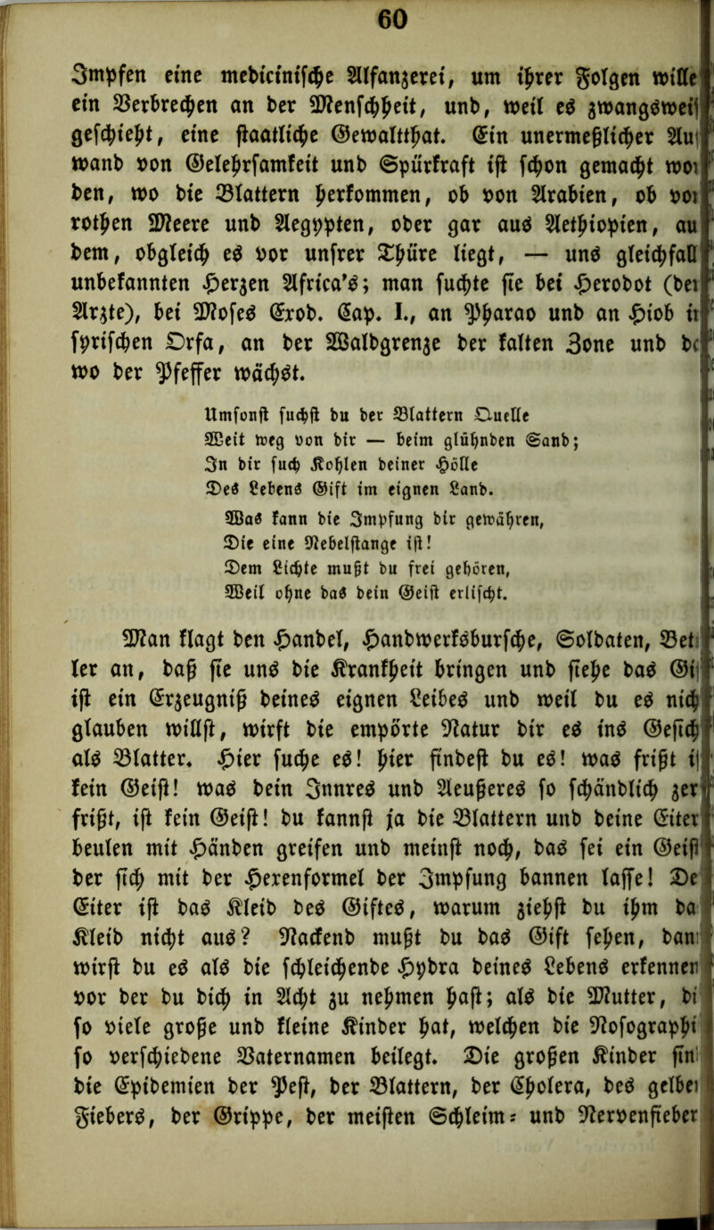 3mpfen eine ntebtctntftße Sllfanjeret, um t^rer gotgen mitte ein ©erbredjen an ber -iDfenfcßßeit, unb, weit eö jwangoweif gefdßießt, eine jiaatlicße ©ewalttßat. Sin unermeßlicher 2lu| wanb »on ©eleßrfamfeit unb ©pürfraft tji fdjon gemalt wot ben, wo bte ©tattern ßerfommen, ob »on Arabien, ob »ot rotten Sßieere unb Slegppten, ober gar auö Sletßiopien, au bem, obgleich e$ »or unfrer SEßüre liegt, — unö gteichfatt unbefannten £>erjen Slfrica’O; man fuchte fte bet £erobot (bet Slrjte), bei StfofeO Gfrob. Gap. I., an ^ßarao unb an £iob tt fprifcßen £>rfa, an ber SBalbgrenje ber falten 3one unb bc wo ber Pfeffer warfst. i Umfonft fuc^ft bu ber Gattern Oueiie SBett tr»eg oon bir — beim glüfjnbett @anb; 3n bir fud) jtofylen betner ^öUe 2)e$ gebend ©ift im eignen ganb. 3Ba$ fann bte Smbfung bir getragen, 2)te eine 9iebclftange i|l! 2)em gierte mu§t bu frei geboren, ; 2Beil o^ne ba$ betn ©eift erltfc^t. 2J?an flagt ben £anbet, ijjanbwerfoburfche, ©otbaten, ©et ter an, baß fte unO bte Äranfßeit bringen unb fie^e baO ©ii tji ein Grrjeugniß beineö eignen Seibeä unb wett bu eO ni<h glauben wittft, wirft bie empörte Statur bir eö tn$ ©eftch ato ©tatter. £ter fuc^e e$! hier ftnbefl bu e$! waö frißt t| fein ©eift! waö betn 3nnreO unb SteußereS fo fchanbltch jerf frißt, ift fern ©eift! bu fannft ja bie ©tattern unb beine Güter beuten mit £>änben greifen unb metttft noch, baO fei ein ©eiß- ber ftc3f> mit ber £erenformel ber 3wpfung bannen taffe! 2>e i Güter tft baö Äteib beO ©iftcO, warum jießft bu ißm ba Äletb nicht auö? 9tacfenb mußt bu baO ©ift feßen, ban: wirft bu eö ato bie fcßletcßenbe £pbra beineö Sebenö erfenneti i »or ber bu hieß in 2lcßt ju neßmen ßaß; alO bie 2J?utter, bi fo »iete große unb ftetne Äinber ßat, welchen bte Dfofograpßi fo »erfeßiebene ©aternamen beitegt. 2)te großen Ät'nber ftn: bie Grpibemten ber ^Pefi, ber ©tattern, ber @ßotera, beö geltet gieberO, ber ©rtppe, ber meiften ©chletms unb 9?er»enfteber