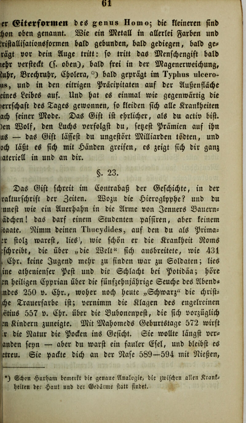 er (giterfornten beä genus Homo; bie Heineren ftnb pbon oben genannt. 2ßte ein SJtetall in allerlei gatben unb JrijialtifattonOformen halb gebunben, halb gebiegen, halb ge* ragt oor bein Sluge tritt: fo tritt baö SJfenfcbengift halb tepv oerjlecft Cf- oben), halb frei in ber SÄagenerwetcbung, iuftr, ©tetbrubr, d^olera, *) halb geprägt im Typhus ulcero- us, unb in ben eitrigen $)räcipttaten auf ber Slufjenflädje eineä Cetbeä auf. Unb pat eö einmal wie gegenwärtig bte »errfcpaft be£ £age$ gewonnen, fo fleiben ftc^ alle Uranfbeiten acb feinet -Btobe. 2)a$ @ift ift ehrlicher, als bu actio big. )en 2Bolf, ben £ucb<$ oerfolgjl bu, fe$eft Prämien auf iptt uS — bag ©ift läffefi bu ungeftört üfliHtarben tobten, unb otp lägt e$ fiep mit £änben greifen, e$ geigt fiep btr gan$ tatertell in unb an bir. §. 23. £)a$ ©ift fepreit im ßontrabag ber ©eftbübte, in ber rafturfebrift ber 3eüen. SÖSogit bte -fjteroglpppe? unb bu nneg wie ein Sluerbafm in bte Slrme oon 3enuer3 33auerns äbeben! baö barf einem ©tubenten pafjtren, aber feinem ötaate. 9itmnt beinen Tlmcydides, auf ben bu al$ ^ritna; er ftolj wareft, lie$!, wte ft^>ön er bte Äranfbett Storni j:fcbreibt, bte über »bte 2öelt“ ftef; auöbrettete, wie 431 j, (Efjr. feine 3ugenb mehr ju ftnben war $u ©olbaten; lies tne atfienienfer $eji unb bie ©dUadjt bei ^potibäa; pöve en peiligen Spprian über bte fünfgeprtjtäprige ©euebe be$ Slbenb* nbeö 250 o. (Spr., wt>ber n04> beu*e »©«bwarj« bie cpvifte <pe SErauerfarbe ift; oerntmm bie Klagen be$ engelretnen letiuö 557 o. @br- über bte 33ubonenpeft, bie ftcb oorjügltcb m ßinbern juneigte. SOitt -Dlabomebg ©eburtStage 572 wirft * bie Statur bie Joelen inö ©ejlcbt. @te wollte längft ocr* anben fepn — aber bu warft ein fauler (Sfet, unb bletbft e$ etreu. ©te paefte btcb an ber Stafe 589—594 mit Stiegen, *) <S$en ■§ui^am bemetft bie genaue Sinologie, bte jivifc^en alten Jtranb betten bee $ant unb ber ©cbätrne ftatt jtnbet.