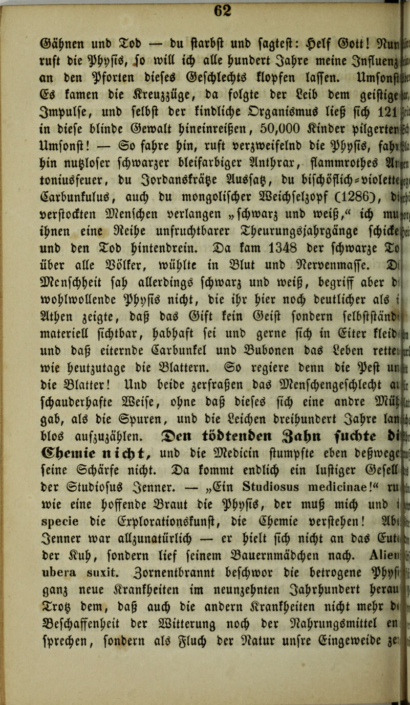 ©ahnen unb £ob — bu jiarbjl unb fagtefl: #elf ©ott! Stutiiän ruft bte io toill tch alte hunbert 3apre meine Snflueng iim an ben Pforten bt'efeö @ef<hle<ht$ Hopfen laffen. Umfonfl! Itc ©$ fanten bte l?reuggitge, ba folgte ber Seib bem geifligelMi 3ntpulfe, unb felbjl ber ftnbltd>c £>rgant$muö lief? jt<h 121||til in bt’efe bltnbe ©etoalt htneinretjjen, 50,000 Ätnber pilgertenüii Umfonfi! — ©o fahre hin, ruft »ergtoeifelnb bte fPhhfte, fahtjl hin nufclofer fchwarger bleifarbiger Intljrar, flammrotheö glnin toniuöfeuer, bu Sorbanöfrälje SluOfafc, bu bif<hofItch*»iolette)tj)i (Sarbunfuluö, auch bu mongolifcher SBeichfelgopf (1286), bifc|i »erftocften ü)?enfchen »erlangen „fchwarg unb toetfj,“ id> mujcn ihnen eine Steifte unfruchtbarer £heurung3jabrgänge fchtcfejfti: unb ben Stob hintenbretn. 25a fam 1348 ber fchroarge £o über alte SSötfer, wühlte in S3tut unb Steroenmaffe. 2)ii SDtcnfchheit faft allerbtngö fdjtoarg unb toeifj, begriff aber bij toohlwollenbe ^h^ nicht, bie ihr hier noch beutltcher at$ i Sitten geigte, bafj baö ©ift fein ©eifi fonbern fetbftftänb’ materiell fichtbar, ftabftaft fei unb gerne ftd> in Gftter fleib jn unb bafj eiternbe ßarbunfel unb ©ubonen ba$ Seben rettei d toie h^utjutage bte flattern. @0 regiere benn bte ^Jefi uti i bie SSlatter! Unb betbe gerfrafjen baö 9Jtenfchengefchle<ht ai fc fthauberljafte SOBeife, ofme bafi btefeö ftch eine anbre SDtuflii gab, alö bte ©puren, «nb bie Reichen breifmnbert 3ahre lauty btoö aufgugählen. ®ctt tö&ten&eit 3al)ti fudttc bi! fr d^enite «td>t, unb bie SJtebicin flumpfte eben befhoegenj feine Schärfe nicht. 2)a fommt enblich ein luftiger ©efell ij ber @tubiofu$ Senner. — „(£tn Studiosus medicinae!“ ru|;| tote eine hoffenbe ©raut bie ^hPf*^ ber muff mich unb iß specie bie (SrplorattonOfunfi, bie ßhentte »erflehen! Slbcji» Senner toar allgunatiirltch — er hielt ftch nicht an ba$ (Sutcm ber $uft, fonbern tief feinem ©auernmäbchen nach- Alien j ubera suxit. 3ornentbrannt befcptoor bte betrogene fhh# I gang neue Äranffjeiten im neungehnten 3ahrhnnbert hernu $roi} bem, bafj auch bie anbern Äranfhetten nicht mehr bi ©efcpaffenheit ber SBitterung noch ber Stahrungömittct en fpredjen, fonbern alö gtuch ber Statur unfre Gfingetoeibe ge: