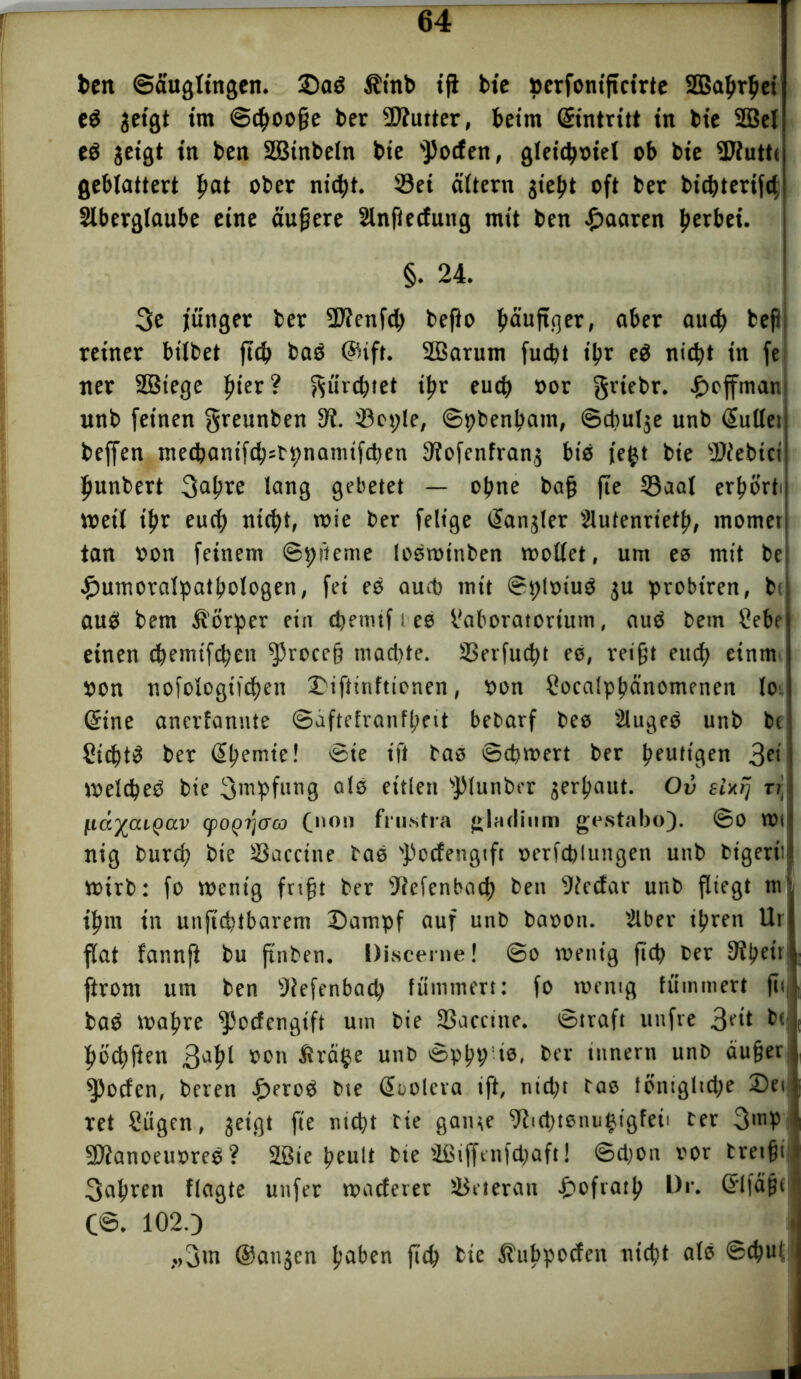 ben ©äuglingen. ©ad £inb ift bic »erfontficirte SBahrhei ed jetgt im ©choofje bet Siutter, beim dintritt in bic SQBel ed geigt in ben Sßtnbeln bie Rotten, gleichviel ob bic Siuttc geblättert fyat ober nicht. Sei altern jieht oft ber bichterifd Slberglaube eine äußere Slnftettung mit ben paaren tyexbti. §. 24. 3e junger ber Sienfd) bejto häufiger, aber auch beft reiner bilbet fleh bad ($ift. SBarum fucht il?r ed nicht in fe ner SBtege fiter? fürchtet ibr euch oor griebr. ©ejfmanj unb feinen greunben 3?. Sepie, ©pbenhatn, ©cfulje unb (lullet beffen ntechantfch=bpnannfcben 3?ofcnfrang btd je£t bie Siebtet fiunbert 3ahre lang gebetet — ohne bafj fte Saal erhorti metl ihr euch nicht, wie ber fettge (lanjler Slutenrieth, momet tan »on feinem ©pftente lodmttiben mottet, um es mit be ©umoralpathologeti, fei es auch mit ©ploiud ju probtren, bc aud bem Körper ein cbetmf i es haboratortum, aud bem Sehe einen chemtfchen fjfroccfj tnad)tc. Serfucht es, reifjt euch einm »on nofologifchen ©iftinftienen, »on Socalptmnomenen lo (Sine anerfannte ©uftefranfheit bebarf bes Sluged unb bc Sichte ber dhemte! ©ie ift bas ©chmert ber heutigen 3fi melched bie Impfung als eitlen spiunber verhaut. Ov ti] ftäftaLQixv (poQ^aa (non fiustra gladium grstabo). ©0 mi nig burch bie Sacctne bas 'Potfengtft »erfchlungen unb bigerü mtrb: fo mentg frtfjt ber Selenbach ben Secfar unb fliegt m‘ ihm in unfteftbarem ©ampf auf unb baoon. Slber ihren llt flat fannft bu ftnben. Discerne! ©o mentg fiet> ber 9?hett| ftrom um ben Diefenbach flimmert: fo mentg füminert ft<| bad mahre ^otfengift um bie Saccine. ©traft unfre 3fit bo höchften 3ahl »on &rät*e unb ©php’ts, ber tnnern unb au§er Rotten, beren ©erod bte doolcra ift, nicht bas ibnigltche ©et ret Sügen, geigt fte nicht bte gatne Sichtsnutjigfeii ber 3'»P Sianoeuvred? SÜBie heult bte Sßiffenfchaft! ©cl;on vor bretfji fahren flagte unfer matterer Seteran ©ofrath D»‘. dlfäßt C@. 102.) ,.,3m (Sanjen hüben {ich bte ^ubpotten nicht als ©chut