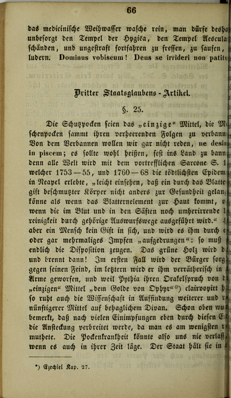 ba$ mebictnifcbe SSethwaffet wafdhe rein, man bütfe beb£o unbeforgt ben Tempel ber £pgtea, ben Dernpel Sleöcula fchänben, unb ungeftraft fortfahren gu freffen, ju faufen, lubern. Dominus vobiscum ! Deus se irrideri non patiti I Pritter ^taatsglaubens - Artikel. §. 25. j Die ©chuhpodfen feien bae „einzige“ Mittel, bie ^?i,| fdjenpocfen fammt ihren oerheerenben folgen j« oerbann Sßon bem Verbotenen »ollen wir gar nictjt reben, ne desi« in piscem; ed follte Wof>l 'fyeifon, fefi tnö Sanb ju bann benn alle Söelt wirb mit bem vortrefflichen ©atcone ©. 1 >, welker 1753 — 55, unb 1760 — 68 bie tßbtlidhflen Eptbern ,{ tn Neapel erlebte, „leicht einfeften, ba(j ein burd; bao Vlatte | gift befcbmugter Körper nicht anberd jur ©efunbheit getan» fönne ald wenn bad SSlatternelement jur £aut fommt, c wenn bie im 33lut unb in ben ©aften noch umherirrenbe 1 reinigfeit burch gehörige Sludwurfdwege audgeführt wirb. { aber ein SDfenfch fein ©ift in ftcft, unt> wirb ed ihm burdb e ober gar mehrmalige^ 3ntpfen „aufgebtungen: fo muß enblidh bie DtfpofTtion jeugen. Dad grüne £otj wirb b unb brennt bann! 3nt erften galt wirb ber 33ürger forg gegen feinen getnb, im tegtern wirb et ihm oerrätherifcb in | tlrme geworfen, unb weil ^pthia ihren Drafelfprud) oon t „einzigen Mittel „bem ©olbe oon £>phpr“~) clairoopirt h? fo ruht auch bie SBtffenfchaft in Slufftnbung weiterer unb t nünftigerer Mittel auf behaglichem Dioan. Schon oben wu bemerft, baß nach oielen Einimpfungen eben burch biefen E t bie Slnftecfung oerbreitet werbe, ba man ed am wentgflen r muthete. Die ^odfenfranfheit fonnte alfo und nie octlajj wenn ed auch in tftver 3eit läge. Der ©taat fte in *) 27.