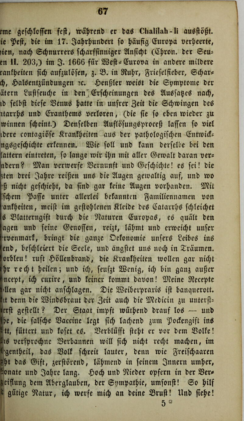 rme gefcfloffen fef, wctyrenb er bad Chalilah-li audfbft. ie ffef, bie im 17. Fahäwnbert fo häufig ©uropa »erbeerte, >ten, nach ©cbnurrerd fd^arfftmttger Slnftcpt (<5|)ron. ber ©eu* en II. 203,) tm 3* 1666 für 2Bef*@uro»a in anbere mitbere ranfbetten ftcb aufjutöfen, 3. 33. in Oiufir, griefelfteber, ©cbar* cb, f)aldent3Ünbungen tc. £>enfler wetdt bte ©pmptome ber eitern i’uffeucbe tn ben~ Grrfbetnungen bed Audfabed nach, ib felbf biefe 3?emtd ^atte tn unfrer 3ctt bte ©d)mngen bed ttarrpd unb (frantbemd »erloren, (bte fie fo eben wieber 3U wtttnen fdjetnt.) Denfelben Auflöfungdprocef Taffen fo »iel ibere contagiofe Äranffietten aud ber patpoIogtfd)en ©ntwief; ngdgefebiebte erfennen. 2Bte foll unb fann berfelbe bei ben tattern eintreten, fo lange wir tfrn mit aller ©ewalt baran »er* nbern? ÜDian »erwerfe 33ernunft unb ©efd>td)te! ed fei! bie ;ten brei 3af>re reifen und bie Augen gewaltig auf, unb wo ;f niept gefcfn'eift, ba ftnb gar feine Augen »orf»anben. ÜNtt 'feiern ^Jaffe unter allerlei befannten Familiennamen »on anfbeiten, meift tm gefloplenen Äletbe bed ©atarrfd fc^lett^et d 33latterngtft bureb bie Naturen ©uropad, ed quält ben agen unb feine ©enoffen, reigt, lähmt unb erweist unfer •roenmarf, bringt bie gan3e Defonotnie unferd £etbed tnd enb, beliefert bie ©eele, unb ängftet und noch in träumen, orbleu! ruft fwllenbranb, bie fbranfbetten wollen gar nicht ))x recht f»älen; unb ich, feitfgt SBenig, ich bin gan3 auf er ncept, teb curtre, unb feiner fommt baoon! Steine Slecepte dien gar nicht anfcblagen. Die Sßetberprarid tf banquerott. it benn bie SBtnbdbraut ber 3«’t auch bte -Iftebtcin 31t unterfs ierf gefeilt ? Der ©taat impft wütbenb brauf lod — unb be, bte falfcpe 33acctne legt fcf tadjenb 3um sJ5ocfengift tnd tt, füttert unb fofet ed. 33erblüfft ftebt er oor bem 3$olfe! Sid oerfproebne SSevbannen will feb nicht recht machen, im Ogentbeil, bad SSolf fchreit lauter, benn wie Freifbaaren 3bt bad ©ift, 3erftorenb, läbmenb in feinem Innern umher, Sonate unb Fahre lang, Doch unb 9iteber opfern tn ber 33er* 3eiflung bem Aberglauben, ber ©pmpatbte, umfonf! ©0 hilf i gütige 9latur, ich werfe mich an betne 33ruf! Unb fefe! 5