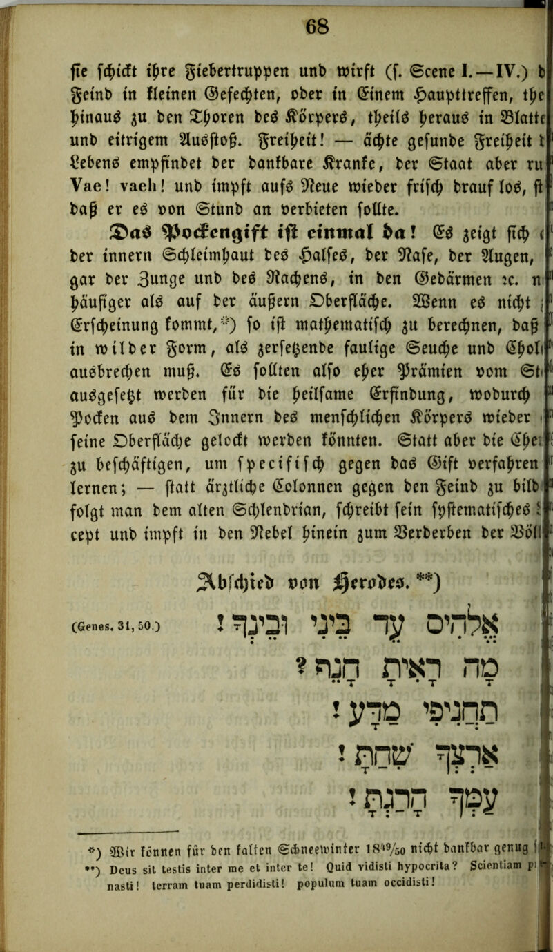 fte fcpicft ißre giebertruppen unb wirft (f. ©eene I.—IV.) b getnb in fleinen ©efecßten, ober in (5inem £aupttreffen, tße ßinaub gu ben £ßoren bebiförperb, tßetlb ßeraub in 33latte unb eitrigem 2lubßoß. greifjeit! — äcßte gefunbe gretyeit t Sebenb empßnbet ber banfbare ifranfe, ber Staat aber ru Vae! vaeli! unb impft aufb 9ieue wieber frtfcß brauf lob, ß baß er eb »on ©tunb an oerbieten fotlte. £>aö 93o<$eiigtft tfl einmal ba! (5b geigt fieß <1 ber tnnern ©cßletmßaut beb -fjalfeb, ber 9fafe, ber 2tugen, gar ber 3unge unb beb 9Ia<ßenb, in ben ©ebärmen ic. m päuftger alb auf ber äußern Oberfläche. SBenn eb nicht l (5rfcßeinung fommt,*) fo ifi matßematifh gu berechnen, baß in wtlber gorm, alb gerfegenbe faulige Seuche unb (5ßoli aubbreeßen muß. (5b follten alfo eßer Prämien »om ©b aubgefefct werben für bte ßetlfame (Srftnbung, wobureß Joelen aub beut 3nnern beb menftßlttßen Äorperb wieber < feine Dberfläcße gelccft werben fönnten. Statt aber bte (5ße, gu befcßäfttgen, um fpeciftfcß gegen bab @ift »erfahren lernen; — ftatt ärgtltcße ßolonnen gegen ben geinb gu btlb folgt man bem alten ©eßlenbrtan, feßreibt fein fpftematifcßeb l cept unb impft in ben Sßebel ßinetn gum 23erberbett ber 25611 *) ®ir tonnen für ben falten ©dmeetiunfer 18-,9/so ni$t bnnfbat genug f **) Deus sit testis inter me et inter te! Quid vidisli hypocrita? Scienliam pi nasti! terram tuam perUidisti! populum tuain occidisti! ^Cbfdjieii ueu ijerabea. **) tyqo ’ö’jqn
