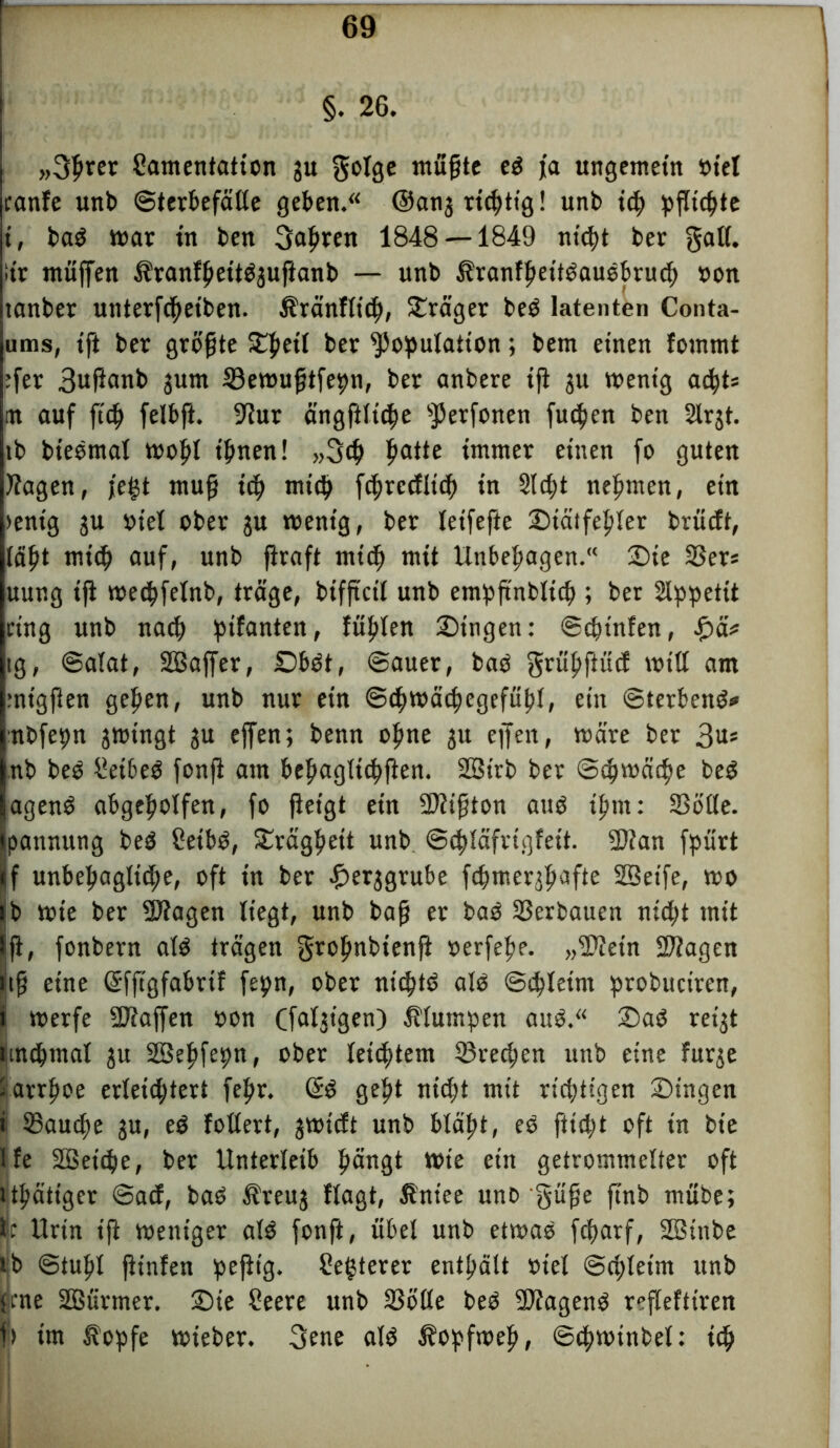 §. 26. „3prer Lamentation ju golge müpte eS ja ungemein »iel ranfe unb ©terbefälle geben. @anj richtig! unb xd) pflichte i, baS mar tu ben 3apren 1848 — 1849 nt'cpt ber galt, iir muffen tranfpettS3uftanb — unb tranfpettSauSbrucß »on tanber unterfcpeiben. tränflitp, Frager beS latenten Conta- ums, tft ber größte £peit ber Kopulation; bem einen fomrnt :fer 3ußanb 3um 33ewuptfepn, ber anbere ift ju wenig acpts m auf fiep felbft. 9iur ängfilicpe K^fonen fudpen ben 2lrjt. tb bieSmal wopt tpnen! „3cp patte immer einen fo guten flagen, fegt mup t’d> miß) ftpredliß) in Slcpt nepmen, ein >ent'g ju »iel ober $u wenig, ber leifefte £)tätfepler brücft, täpt miß) auf, unb ftraft miß) mit Unbepagen.“ £)te 25er« uung ip wedpfetnb, träge, bifpctl unb empß'nbliß) ; ber Slppetit ring unb naß) ptfanten, fiipten Singen: ©ßnnfen, fym ig, ©alat, Sßaffer, £)bSt, ©auer, baS grüpftuß will am rnigften gepen, unb nur ein ©cpwäcpegefüpt, ein ©terbenS* nbfepn jwingt ju effen; benn opne 31t eff eit, wäre ber 3m nb beS Leibes fonfi am bepagltßppen. SBirb ber ©cpwäcpe beS agenS abgcpolfen, fo ßetgt ein Sftipton aus tpm: SSötle. S’pannung beS Leibs, Srägpett unb ©cpläfrtgfeit. 2)?an fpürt f unbepaglicpe, oft in ber £er$grube fcpmerjpafte SQeife, wo ib wie ber -äftagen liegt, unb bap er bas Verbauen nißpt mit p, fonbern als trägen gropnbienp »erfepe. „$ietn SWagen tp eine Grfftgfabrif fepn, ober ntcptS als ©ßpleim probuciren, ii werfe Waffen »on Cfaljigen) klumpen aus.“ SaS reigt ttntpmal ju SSepfepn, ober leißßem 53recpen unb eine furje i arrpoe erletßptert fepr. GiS gept nicpt mit richtigen Singen i ®aucpe ju, eS foltert, 3wißt unb btäpt, eS fticpt oft in bte 1 fe Sßetßie, ber Unterleib pängt Wie etn getrommelter oft Jtpätiger ©aß, baS treu3 flagt, tntee uno §üpe ftnb mttbe; ic Urin ip weniger als fonft, übet unb etwas fcparf, SBtnbe tb ©tupl pinfen pepig. ^egtercr entpätt »iel @ß;letm unb <cne äßürmer. Sie Leere unb 33blte beS SJiagenS refTeftirert I) im topfe wieber. 3ene als topfwep, ©cpwtnbel: xd)
