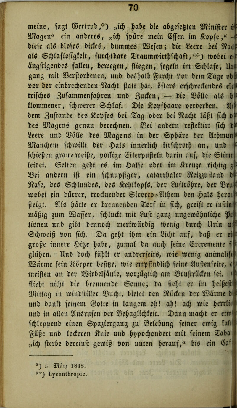 meine, fagt ©ertrub ,*) „ich pabe bie abgefefcten ÜTJtntfJer t 9Jiagen ein anbereO, „ich fpiire mein Giften im $opfe;“ -i biefe alO blofeO bideO, bumnteO SBefen; bte Seere bei S^ac alO ©cblaflofigfett, furchtbare Sraumwirtbfcbaft,**;) wobei e ängftigenbeO faßen, bewegen, fliegen, fegeln im ©dßafe, Uri gang mit SSerßorbenen, unb beepatb gurcbt »ot bem Sage ob »or bet etnbrecbenben 9ia<ht ftatt hat, öftere erfdwedenbeO elc«1 trtfcbeO 3ufammenfabren unb 3uden, — bie SBöße alö b» flommener, fernerer ©plaf. 2)ie Kopfhaare »erberben. 5li bem 3uftanbe beO $opfeO bei Sag ober bei 9iacbt lägt ftd) b beO ÜPiagenO genau berechnen. S3et anbern reflefttrt ftp bl» Seere unb SSSße beO 2)?agen0 in bet ©pbäte bet Sltbmun« ÜJJlancbem fpwißt bet palO innerlich ftrfprotb an, unb m fpießen grau »weiße, podt'ge Getterpufteln batin auf, bie ©timt leibet, ©eiten gept eö im hälfe ober im Äreuje richtig jlf S3ei anbern ift ein fpnupftger, catarrbaler ffiei^uftanb b* 9tafe, beO ©plunbeO, beO ^eblfopfO, ber Cuftropre, ber 23ru 'i wobei ein bürrer, trodnenber ©irocco»2Ubent ben palO pera; I' ftetgt. 2110 patte er brenncnben Scrf in fiep, greift er inftt'n 1 mäßig jum SBafter, fcplucft mit Sufi ganj ungewipnlipe ^5c tionen unb gibt bennoct; merfwürbtg wenig burp Urin u ©pweiß »on ftep- Sa gebt ptn ein Siebt auf, baß er ei große innere pi^e pabe, jumal ba auch feine Gircremente f gJüpen- Unb boep füplt er anbrerfeito, wie wenig animalifi Söärrne fein Äorper beft^e, wie empfinbltp feine Slußenfette, c meiften an ber SBirbetfäule, »orjüglip am Sruftruden fei. ' flieht nicht bie brennenbe ©onne; ba ftebt er im be»ßeßi Mittag in winbftißer SSucpt, bietet ben 3tüc£en ber SBärme bi unb banft feinem ©otte in langem ob! ab! a<p wie perrltc« unb in aßen Slusntfen ber 33epagltcpfet't. Sann macht er etw1 fpleppenb einen ©pajiergang ju Selebung feiner ewig faß1 güße unb loderen Ä'nte unb bbbod)onbert mit feinem Saba „ich ßetbe bereinft gewiß »on unten perauf,“ biO ein Glaf: -I *) 5. 9Jiärj 1848. **) Lycanthropie.
