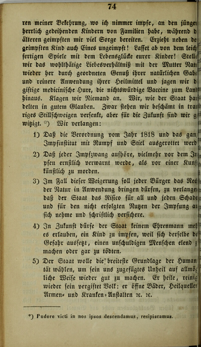 ren meiner ©efeprung, wo i<p nimmer impfe, an ben jünget perrlicp gebetpenben Erobern »on gamtlten pabe, wäptenb b älteren geimpften mir »iel Sorge bereiten. (£rgte^t neben be geimpften $inb aucp GttneO ungeimpft! Sajfet ab non bem leicp fertigen Spiele mit bem SebenOglücfe eurer ^tnber! Stettc wir baO wopltpätige 2tebe$»erpältnifj mit ber Sftutter S'tati 1 wt'eber per burcp georbneten ©enufj tprer natürlt'cpen ©abt1 unb reinere Slnwenbung iprer Heilmittel unb jagen wir b giftige mebtcinifcpe Hure» bte nicptOwürbige SJacctne jum Cantfw pt'nauö. Klagen wir ^tiemanb an. SQ3tr, wie ber Staat pat beiten in gutem ©lauben. 3war fiepen wir befdpämt in tratf! rtgeö Sttllfcpweigen »erfenft, aber für bie 3ufu»ft ftnb wir g •! wijjtgt. “) 2Sir »erlangen: 111 1) 2>afj bie SSerorbnung »om 3apr 1818 unb baö gan Smpfinfittut mit 9iumpf unb Stiel auggerottet werbjj 2) 25ajj jeber 3mpf$wang aufpore, »telmepr »or bem 3r^ pfett ernfilicp »erwarnt werbe, alö »or einet $unf,j( fünftlicp ju morben. 3) 3m galt btefer SBetgerung foH jeber ©ürger baö Sied ber 9iatur in Slnwenbung bringen bürfen, 3U »erlange: baf? ber Staat bad 3?tftco für all unb jeben Scpabe unb für ben nicpt erfolgten 9?u$en ber 3mpfung ai fiep nepme unb ftpriftltcp »erfiepere. 4) 3n 3»iu«fi bürfe ber Staat feinem (Sprenmann mef eO erlauben, ein $inb ju impfen, weil fttp berfelbe bt1 ©efapr auOfegt, einen unfcpulbtgen üWenfcpen elenb 3 raaepen ober gar 3U tobten. 5) ©et Staat wolle btVbreitefie ©runblage ber Human tat wäplen, um fein und 3ugefügted llnpetl auf atlmof liepe SBeife wieber gut 3U maepen. @t peile, reinig wieber fein »ergtftet 33olf: er offne 23äber, Heilqueller Firmen* unb Ätanfen = 2lnfialten tc. jc. *3 Pudore victi in nos ipsos descendamus, resipiscamus.