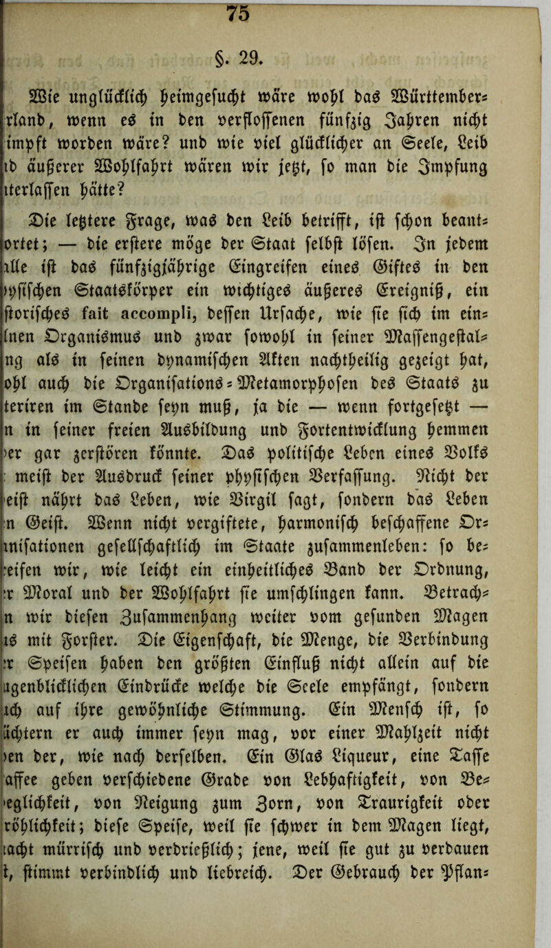 §. 29. SDBte ungtiicfttcp petmgefutpt wäre wopl ba$ SEBürttembers rlanb, wenn e$ in ben »ersoffenen fünfzig 3apren niept impft worben wäre? unb wie »iel gtücfticper an ©eete, Ceib tb äußerer SBoptfaprt wären wir fegt, fo man bie 3mpfung itcrlaffen patte? Ste teuere grage, waö ben Mb betrifft, iff fcpon beants ortet; — bte erftere möge ber Staat felbft löfen. 3n jebent itte tft baö funfgigjaprige (Eingreifen etneö ©ifteö in ben tpftfdpen ©taatöförper ein wttptigeö äußereö (Ereignis, ein fiorifepeö fait accompli, beffen Urfacpe, wie ffe fiep im ein* (nen Drganiömuö unb jwat fowopt in feiner Sflaffengeffal* ng atö in feinen bpnamifepen Sitten natptpetiig gegeigt pat, opl auep bte SrgantfattonösüStetamorppofen beg ©taatö ju tertren tm ©tanbe fepn muß, fa bie — wenn fortgefegt — n in feiner freien Sluöbitbung unb gortentwieftung pemmen >er gar jerffören fonnte. Sa$ politiftpe Sebcn eineO 23olfö metff ber Sluöbrucf feiner pppftfrpen SSerfaffung. Sticpt ber etfi naprt baö Men, wie SStrgil fagt, fonbern baö Men n ©eift. SBenn ntept vergiftete, parntontfep befepaffene Dr* uttfattonen gefeltfepaftticp tm ‘Staate jufammenleben: fo be? .eifen wir, wie tetept ein etnpeitlicpeö 23anb ber Srbnung, :r 97?oraI unb ber SBoptfaprt ffe umfeptingen fann. 23etra<p? n wir biefen 3ufammenpang weiter »om gefunben SDtagen tö mit gorfter. Sie Qngenfcpaft, bie SDtenge, bie S3erbinbung ;r ©peifen paben ben größten ©inffuß niept altetn auf bte itgenbltdlicpen Grtnbrude wetepe bte ©eele empfängt, fonbern jtep auf tpre gewöpnttcpe ©ttmmung. (Ein SDtenfcp tft, fo jiieptern er auep immer fepn mag, »or einer SJiappeit niept >en ber, wie naep berfetben. Grin ©taö Piqueur, eine Saffe affee geben »etfeptebene ©rabe »on Mpaftigfeit, »on 33e* leglicpfeit, »on Steigung jum 3»™, twn Sraurtgfett ober jröpticpfeit; biefe ©peife, Wett ffe fcpwer in bem SDtagen liegt, taept mürrifcp unb »erbrießiiep; jene, weit ffe gut ju »erbauen t, ftimmt »erbinbliep unb liebretdp. Ser ©ebrauep ber ^ffans