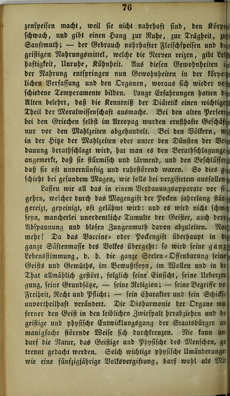genfpeifen macht, meil fie nicht nahrhaft ftnb, ben $örpt j| fchmach, unb gibt einen £ang gut ©ulje, gut Trägheit, guft| (Sanftmuth; — ber ©ebrauch nahrhafter gletfchfpeifen unb btocn geifitgen ©ahrungemittel, welche bie fernen teigen, gibt Seljii haftigfett, Unruhe, Kühnheit. Sluö bt'efen ©emohnljeiten %: bet ©atmung entfpringen nun ©emohnheiten in bet forpeijSt lieben ©erfaffung unb ben Organen, worauf ftch miebet »e.|p fcht'ebene Temperamente btlben. Sange Erfahrungen hatten bita Sitten belehrt, baß bie Äenntntß bet Tiätetif einen mt<htigej||| Tßeil bet 2?foralWtffenfc^aft aueSmache. ©ei ben alten ^erferrjei bei ben ©rieten felbji im Slreopag mürben ernfthafte ©eftftäfijn nur bor ben ©iaftlgeiten abgeljanbelt. ©ei ben ©ötfern, Wf(f tn ber £i$e bet ©iahlgeiten ober unter ben fünften bet ©eijn bauung berathfchlagt mt'rb, |>at man e$ ben ©erathfchlagungeti« angemerft, baß fie fiütmifch unb lärmenb, unb ben ©efchlüffetjit baß fie oft unoernünftig unb ruheftörenb maren. So bieö g% flieht bei gefunbem ©Jagen, tote foltö bei oergiftetem auofallen i Saffeit mit alt ba$ in einem ©erbauungöapparate »or ft>.j_ gehen, melier burch ba$ ©Jagengift bet ©oefen jahrelang ftätufc gereigt, gepeinigt, oft gelähmt mitb: unb eP mitb nicht fchmi fepn, mancherlei unorbentliche Tumulte ber ©eifier, auch bete Slbfpannung unb blofen 3wngemttuth baoon abguletten. SRoe mehr! Ta ba$ ©accines ober ©oefengift überhaupt in big gange Säftenmaffe be$ ©olfeö übergeht: fo mitb feine gang; Sebeneßtmmung, b. h. bie gange (Seelen * Offenbarung feine ©eift$ unb ©emuth^, im ©emußtfepn, im ©Sollen unb in be Tßat allmählich geftört, folglich feine Etnficht, feine Uebergen gung, feine ©runbfäije, — feine Religion; — feine ©egriffe »o Freiheit, ©e$t unb Pflicht; — fein ßharafter unb fein ©thieffe unoortheilhaft »eränbert. Tie Tioharmonte ber Organe mu ferner ben ©eift in ben leiblichen 3miefpalt fmrabgtehen unb be geiftige unb phpftfehe SntmicftungOgang ber ©taatebürgre au manigfache ftörenbe ©Seife ftch burchfreugen. ©ie fann un barf bie ©atur, baö ©eiftige unb ©hhfifö6 beö ©Jenfchen, ge trennt gebacht merben. Solch michtige phpftfehe llmänbcrungei mie eine fünfgigjährige ©olfPoergiftung, barf moftt alö ©Jit