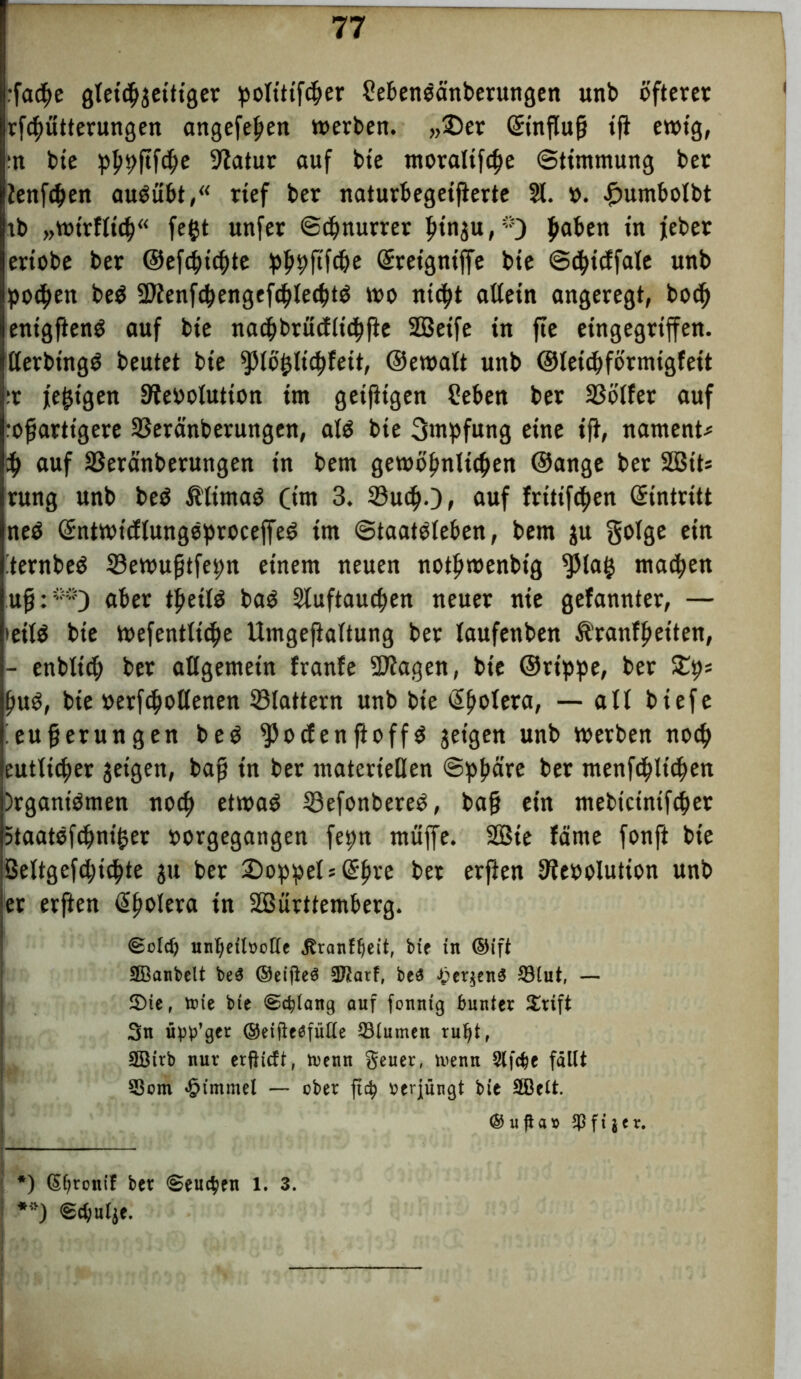 :facf>e gleichzeitiger ^otittfc&er 2eben$änberungen unb öfterer rfchütterungen angefelfen »erben. „2)er Qrinflu|j tfi e»ig, :n bie pp^ftfc^e Statur auf bie moralifcpe Stimmung bet ienfc^en audübt,“ rief ber naturbegeifierte 21. v. £umbolbt rb „»trflid)“ fegt unfer ©cbnurter pinju,5-5) paben in feber eriobe ber ®efd}icf)te Grteigniffe bie ©cfyidfate unb pochen be$ 5Dlenfcbengefcble<btd mo nidf>t allein angeregt, bodf) enigflend auf bie nacbbrudlicbfte SBeife in fie eingegrifen. llerbtngd beutet bie fpiöfclicpfeit, @e»alt unb ©leicbförmigfeit ;r feigen Revolution im geifKgen Seben ber 2Sblfer auf :ofartigere SSeränberungen, ald bie Impfung eine ijl, nament* i) auf S3eränberungen in bem gewöhnlichen ©ange ber S03its rung unb bed Ältmaö Ci» 3. Such-), auf fritif^en (Eintritt ned Grntwicflungeproceffed im ©taatdleben, bem $u golge ein :ternbe$ 33e»ugtfepn einem neuen noth»enbtg $la£ matten uff:**) ajet pa$ Sluftaucben neuer nie gefannter, — teilö bie »efentltche Umgefialtung ber laufenben Ä’ranfljetten, - enblicg ber allgemein franfe -Ragen, bie ©rt'ppe, ber £ps Ijud, bie verfallenen ©lattern unb bie Cholera, — all biefe ieujjerungen beö fPocf en ftoff d geigen unb »erben noch eutlicper getgen, bafj in ber materiellen Sphäre ber menfcbltc^en )rganidmen noch et»ad Sefonbered, bafj ein mebtctntfcbet 5taatöfchni£er vorgegangen fepn muffe. 2Bie !äme fonft bie ßeltgefd;icpte ju ber 2)oppels(£pre ber erjien Revolution unb et erften (Spolera in ÜBürttemberg. (Bold) unheilvolle ^ranf^eit, bie in ©ift SBanbelt be$ ©eijteS 3ftarf, be3 £er$en$ 33lut, — 2)ie, toie bie Schlang auf fonnig bunter £rift 3n upp’ger ®eifteöfülle 23lumen ru^i, 2Birb nur erfticft, tvenn geuer, ivenn 2lfdje fällt 53om £tmmel — ober ft$ verjüngt bie 2öclt. @ u ficna $ fi jer. *) (5(jtonif ber «Seuchen l. 3. **) ©chutje.