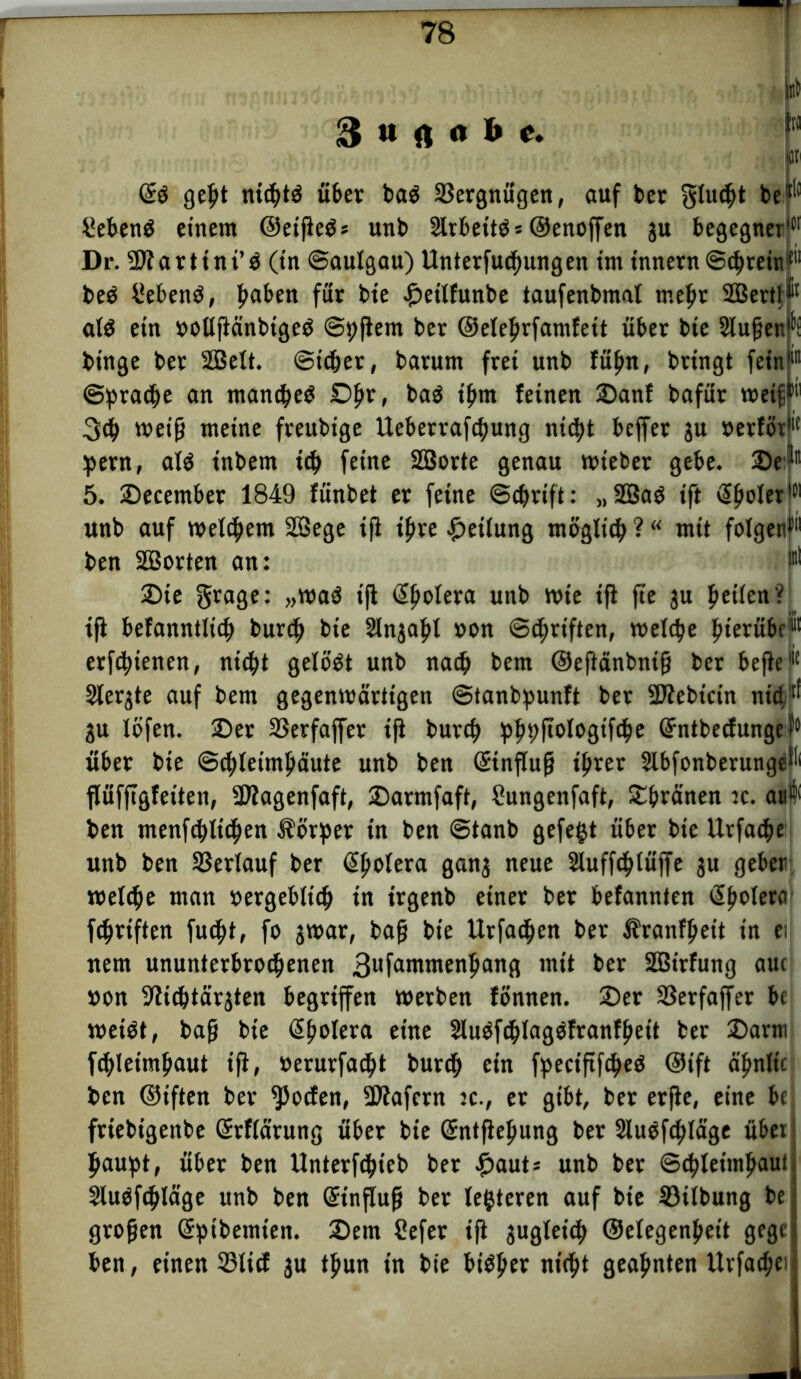 3 « rt « & e. i« ! (£$ gel)t ntcbtö über ba$ Vergnügen, auf ber giltst be*'1 SebenS einem ©etfleö* unb 2lrbettö* ©enoffen ju begegnerict Dr. 2Äartint’$ (in ©aulgau) Unterfucbungen int innern ©cbretnf'1 be$ Gebens, fmken für bte £eitfunbe taufenbmat mehr SBertj*'1 at$ ein ooUjicinbtgeä ©pfiem ber ©etebrfamfeit über bie Stufjenfi binge bet 2Belt. ©icbet, barum frei unb fübn, bringt fetnl ©pracbe nn manchem Dlw» bu$ ihm feinen Sanf bafür weifr>! 3<b weiß meine freubige Ueberrafcbung nid>t beffer ju »ertöt1'1 pent, atö tnbem ich feine Söorte genau wieber gebe, Se^11 5. Secember 1849 fünbet er feine ©cbrift: „2Baö ift <2poIcr I®1 unb auf welkem 2Sege ift ißre Rettung möglich ? “ mit folgen!'1 ben SBorten an: p Ste grage: „waö ift @botera unb Wie ift fte ju beiten? tfi befanntltcb burcb bie Slnjabt »on ©c^riften, welche bietübc1'*1 erfchienen, nicht gelöst unb nach bem ©eftänbntß ber befiel1 Siebte auf bem gegenwärtigen ©tanbpunft ber 2Jtebtcin nictj^ 3U löfen. Ser ©erfaffer tfi burcb bb9fi°f°8if4>e Grntbecfunge P5 über bie ©cbleimbäute unb ben GnnfTuß tbrer Slbfonberunge^ flüfftgfeiten, Sttagenfaft, Sarmfaft, Sungenfaft, Sbränen tc. au4( ben menfcblicben Äörper tn ben ©tanb gefegt über bie Urfache unb ben Verlauf ber @botera gan3 neue Sluffchlüffe ju geben welche man »ergebltcb tn trgenb einer ber befannten (Spolera fcbriften fucßt, fo jwar, baß bie ttrfacben ber Äranfbeit in ei nem ununterbrochenen 3nfanwtenbang mit ber Sßirfung auc »on Slicbtarjten begriffen werben tonnen. Ser Sßerfaffer bc weiöt, baß bie @botera eine Sluöfchlagöfranfbeit ber Sann fcbteimbaut ift, »erurfacbt burcb ein fpeciftfcbeö ©ift ä’bnltc ben ©iften ber Rotten, Sflafern tc., et gibt, ber erfie, eine bc frtebigenbe Gtrflärung über bte Sntfiebung ber 2luöf<bläge übet baupt, über ben Unterfchieb ber £auts unb ber ©cbleitnbaui SluOfcblage unb ben Gnnfluß bet tegteren auf bte ©Übung be großen Sptbemien. Sem Sefer tfl jugleicb ©etegenbeit gege ben, einen ©tief 3U tßun tn bie biötjcr nicht geahnten Urfacbei