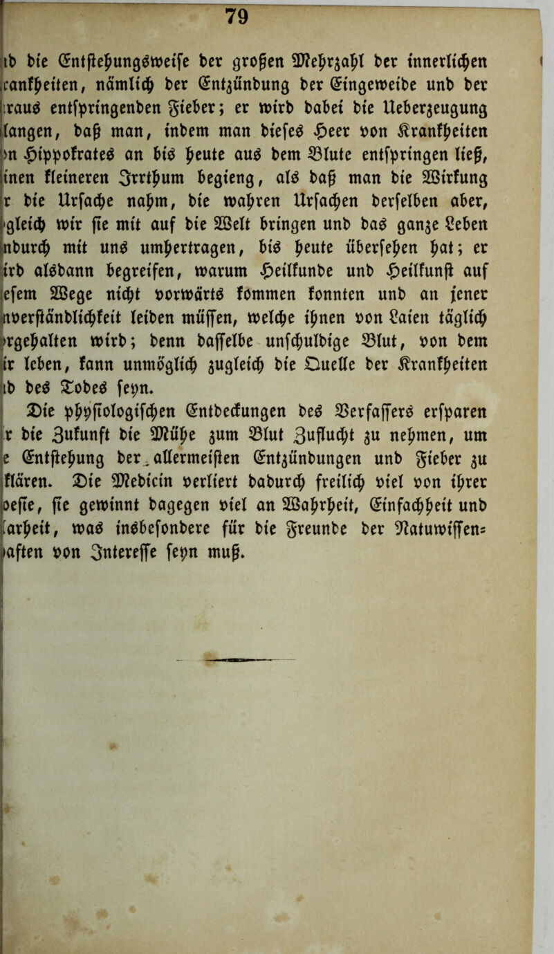 tb bie Crntfiehungöweife ber großen üftehrjaljl ber innerlichen canfhet’ten, nämlich ber Qcntjünbung ber (Stngeweibe unb ber raug entfpringenben gteber; er wirb babet bte Ueberjeugung fangen, bafj man, tnbem man btefeö £eer »on ßranfheitcn |m #thhofrate$ an bt$ ^eute au$ bem ®lute entfpringen lief, jinen Heineren Srrthum begieng, al$ baf man bte SBtrfung ir bte Urfacbe nahm, bte wahren Urfa^en berfelben aber, gleich mir fte mit auf bte 2öelt bringen unb baS ganje Sehen nburcf» mit unö umperiragen, biö £eute überfein f»at; er irb alebann begreifen, warum £etlfunbe unb £et'lfunji auf jefem SBege nicht oorwärtö fommen fonnten unb an jener noerfiänbltchfett leiben muffen, welche ihnen »on Säten täglich ^gehalten wirb; benn baffelbe unfchulbtge ©lut, »on bem it leben, fann unmöglich gugleich bte Duelle ber Äranfhet’ten ib be$ £obe$ fe^n. £)te hhhitölogtfchen Sntbecfungen beö SSerfafferö erfparen r bte 3ufunft bie 9Jiuhe jum 33lut 3uflucht ju nehmen, um e (Sntftehung ber, allermet'fien Gmt^ünbungen unb gieber $u jflären. 25te SD?ebicin oerltert baburdj freilich» »iel »on ihrer oefte, fte gewinnt bagegen »tel an Sßahrheit, ©nfaihhett unb larheit, wa$ ingbefonbere für bte greunbe ber ^atuwt'ffens mften »on 3ntereffe fepn muf.