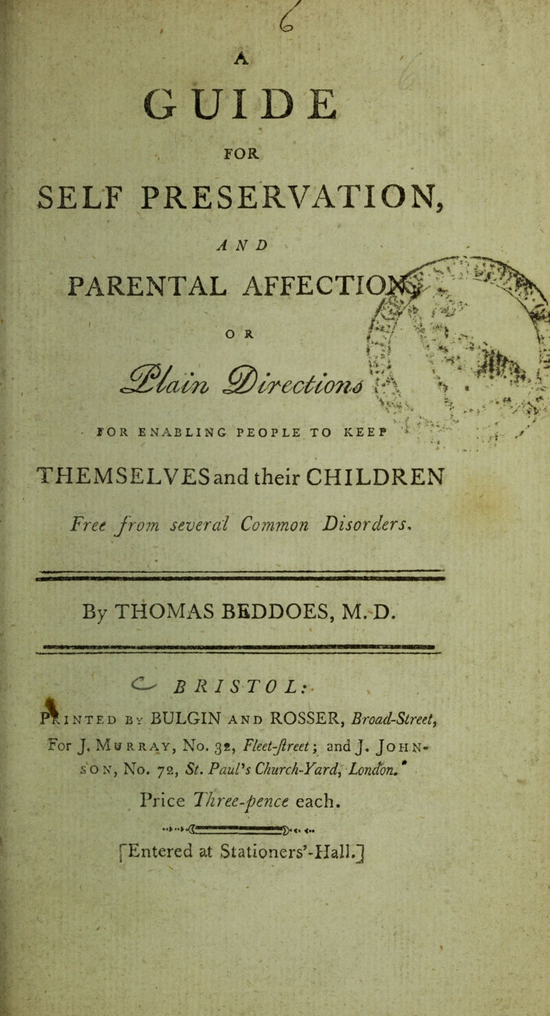 SELF PRESERVATION, PAF THEMSELVESand their CHILDREN Free from several Common Disorders, By THOMAS BEDDOES, M. D. BRISTOL: Minted by BULGIN and ROSSER, Broad-Street, For J, Mu rray, No. 32, Fleet-Jlreet; and j. John- son, No. 72, St. Paul's Church-Yard^ London.* AND TOR ENABLING PEOPLE TO KEEP Price Three-pence each [“Entered at Stationers’TIall.]