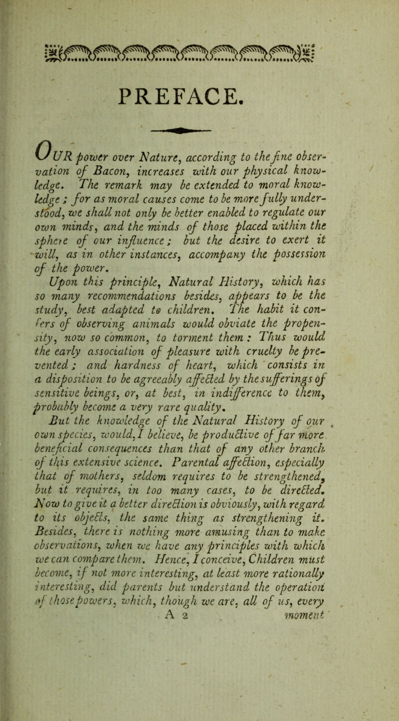 PREFACE. UR power over Nature, according to the fine obser- vation ofi Bacon, increases with our physical know- ledge. The remark may be extended to moral know- ledge ; fior as moral causes come to be more fully under- stood, we shall not only be better enabled to regulate our own minds, and the minds of those placed within the spheie of our influence; but the desire to exert it will, as in other instances, accompany the possession of the power. Upon this principle, Natural History, which has so many recommendations besides, appears to be the study, best adapted to children. The habit it con- fers of observing animals would obviate the propen- sity , now so common, to torment them : Thus would the early association of pleasure with cruelty be pre- vented; and hardness of heart, which consists in a disposition to be agreeably affeCled by the sufferings of sensitive beings, or, at best, in indifference to them9 probably become a very rare quality. But the knowledge of the Natural History of our own species, would, I believe, be productive of far more beneficial consequences than that of any other branch of this extensive science. Parental affeClion, especially that of mothers, seldom requires to be strengthened, but it requires, in too many cases, to be directed. Now to give it a better direction is obviously, with regard to its objeCts, the same thing as strengthening it. Besides, there is nothing more amusing than to make observations, when we have ayiy principles with which we can compare them. Hence, I conceive, Children must become, if not more interesting, at least more rationally interesting, did parents but understand the operatioit of those powers, which, though we are, all of us, every A 2 moment'