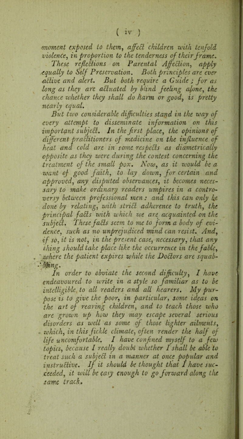 ■moment exposed to them, affedl children with tenfold violence, in proportion to the tenderness of their frame. These reflexions on Parental Affedlion, apply equally to Self Preservation. Both principles are ever adlive and alert, But both require a Guide j for as long as they are actuated by blind feeling alone, the chance whether they shall do harm or good, is pretty equal. two considerable difficulties stand in the way of every attempt to disseminate information on this important subjedl. In the frst place, the opinions of different practitioners of medicine on the influence of heat and cold are in some respedls as diametrically opposite as they were during the contest concerning the treatment of the small pox. Now, as it would be a want of good faith, to lay down, for certain and approved, any disputed observances, it becomes neces- sary to make ordinary readers umpires in a contro- versy between professional men: and this can only k& done by relating, with stridl adherence to truth, the principal falls with which we are. acquainted on the subject. These falls seem to me to form a body of evi- dence, such as no unprejudiced mind can resist, And, if so, it is not, in the present case, necessary, that any thing should take place like the occurrence in the fable, ' where the patient expires while the Dodlors are squab- ' Sting, In order to obviate the second difficulty5 I have endeavoured to write in a style so familiar as to be intelligible, to all readers and all hearers. My pur- pose is to give the poor9 in particular, some ideas on the art of rearing children, and to teach those who are grown up how they may escape several serious disorders as well as some of those lighter ailments, ■ which, in this fickle climate, often render the half of life uncomfortable. I have confined myself to a few topics, because I really doubt whether I shall be able to treat such a subjedl in a manner at once popular and instrudlive. If it should be thought that I have suc- ceeded, it will be easy enough to go forward along tlue same track• nearly Bin