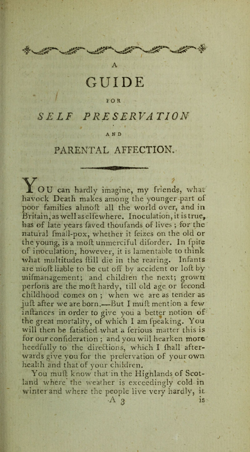 You can hardly imagine, my friends, what havock Death makes among the younger part of poor families almoft all the world over, and in Britain, as well aselfewhere. Inoculation, it is true, has of late years faved thoufands of lives ; for the natural fmall-pox, whether it feizes on the old or the young, is a moil unmerciful diforder. In fpite of inoculation, however, it is lamentable to think what multitudes Hill die in the rearing. Infants are moft liable to be cut off by accident or loll by mismanagement; and children the next; grown perfons are the moft hardy, till old age or fecond childhood comes on ; when we are as tender as juft after we are born.—But I mu ft mention a few inftances in order to give you a better notion of the great mortality, of which I am fpeaking. You will then be fatished what a ferious matter this is for our confideration : and you will hearken more heedfully to the directions, which I fhall after- wards give you for the preiervation of your own health and that of your children. You mu ft know that in the Highlands of Scot- land where the weather is exceedingly cold in winter and where the people live very hardly, it A FOR. SELF PRESERVATION AND PARENTAL AFFECTION. IS