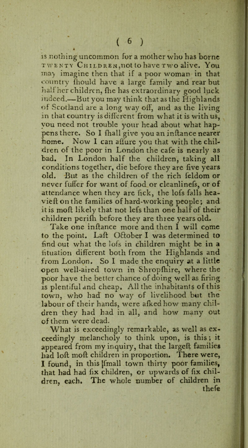 * is nothing uncommon for a mother who has borne twenty Cm ildren,not lo have two alive. You ma) imagine then that if a poor woman in that country fhould have a large family and rear but half her children, fhe has extraordinary good luck indeed.—But you may think that as the Highlands of Scotland are a long way off, and as the living in that country is different from what it is with us, you need not trouble your head about what hap- pens there. So I (hall give you an inffance nearer home. Now I can affure you that with the chil- dren of the poor in London the cafe is nearly as bad. In London half the children, taking all conditions together, die before they are five years old. But as the children of the rich ieldom or never fuffer for want of food or cleanlinefs, or of attendance when they are fick, the lofs falls hea- vieflonthe families of hard-working people; and it is mod likely that not lefs than one half of their children perifh before they are three years old. Take one inffance more and then I will come to the point. Laft Oftober I was determined to find out what the lofs in children might be in a lituation different both from the Highlands and from London. So I made the enquiry at a little open well-aired town in Shropfhire, where the poor have the better chance of doing well as firing is plentiful and cheap. Ail the inhabitants of this town, who had no way of livelihood but the labour of their hands, were afkedhow many chil- dren they had had in all, and how many out of them were dead. What is exceedingly remarkable, as well as ex- ceedingly melancholy to think upon, is this; it appeared from my inquiry, that the largeft families had loft moft children in proportion. There were, I found, in this [fmall town thirty poor families, that had had fix children, or upwards of fix chil- dren, each. The whole number of children in thefe
