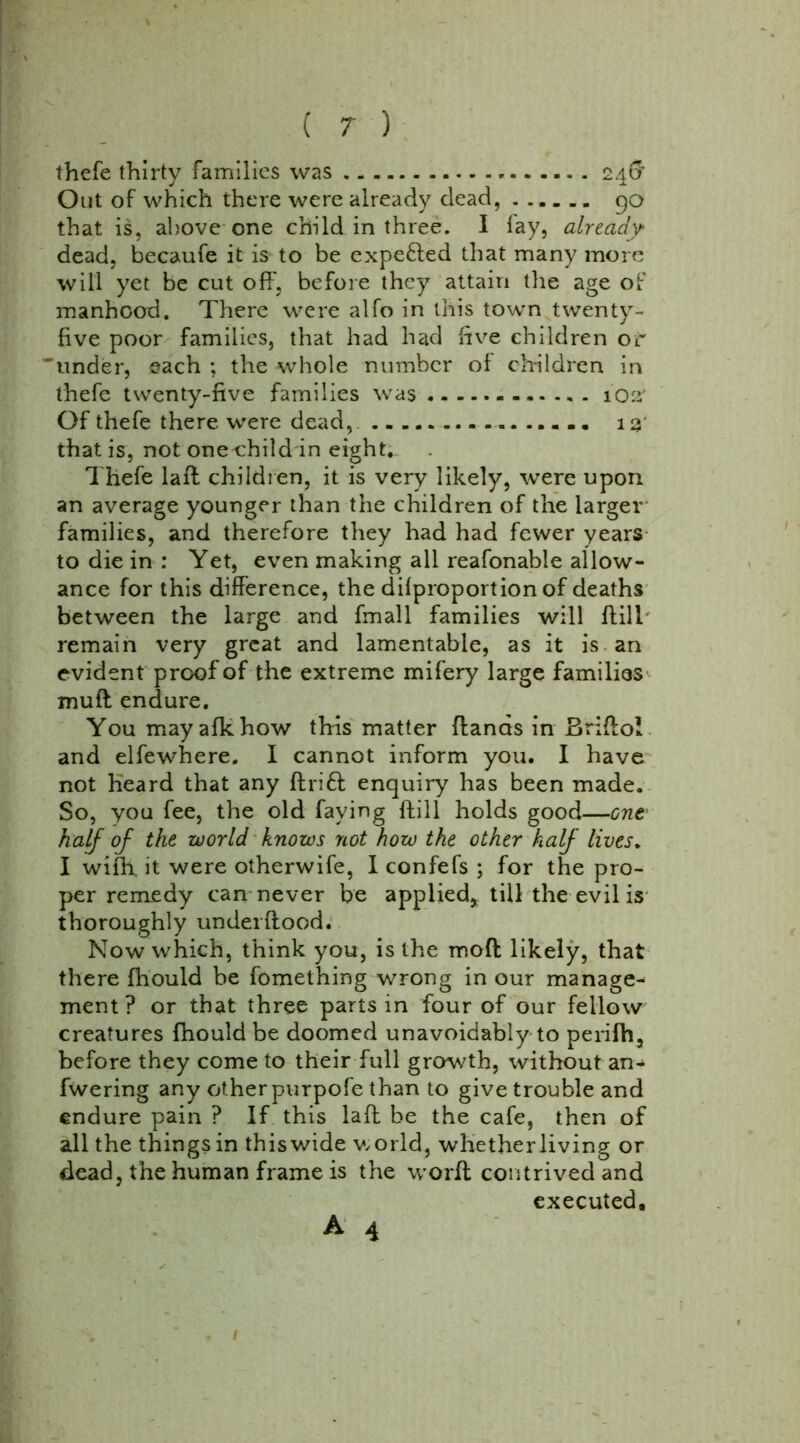 thefe thirty families was 246’ Out of which there were already dead, 90 that is, above one child in three. I lay, already dead, becaufe it is to be expefted that many more will yet be cut off, before they attain the age of manhood. There were alfo in this town twenty- five poor families, that had had five children or 'under, each ; the whole number of children in thefe twenty-five families was 102: Of thefe there were dead, 13' that is, not onechild in eight.. Thefe laff children, it is very likely, were upon an average younger than the children of the larger families, and therefore they had had fewer years to die in : Yet, even making all reafonable allow- ance for this difference, the dilproportion of deaths between the large and fmall families will dill remain very great and lamentable, as it is an evident proof of the extreme mifery large families muff: endure. You mayafkhow this matter (lands in Briftol and elfewhere. I cannot inform you. I have not heard that any drift enquiry has been made. So, you fee, the old faying dill holds good—out half of the world knows not how the other half lives. I wiih. it were otherwife, I confefs ; for the pro- per remedy can never be applied* till the evil is thoroughly underdood. Now which, think you, is the mod likely, that there fhould be fomething wrong in our manage- ment ? or that three parts in four of our fellow creatures fhould be doomed unavoidably to perifh, before they come to their full growth, without an- fwering any other purpofe than to give trouble and endure pain ? If this lad be the cafe, then of all the things in this wide world, whetherliving or dead, the human frame is the word contrived and executed, A 4