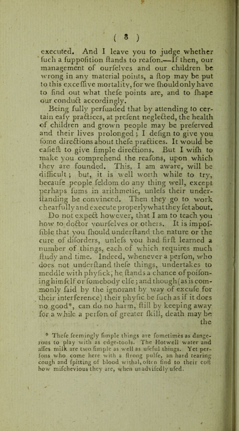 executed. And I leave you to judge whether ‘ fuch a fuppofition hands to reafon.—If then, our management of ourfelves and our children be wrong in any material points, a flop may be put to this exceflive mortality, for we fhould only have to find out what thefe points are, and to fhape our conduCl accordingly. Being fully perfuaded that by attending to cer- tain eafy praClices, at prefent negle&ed, the health of children and grown people may be preferved and their lives prolonged : I defign to give you fome directions about thefe praClices. It would be eafiefl to give fimple directions. But I wifh to make you comprehend the reafons, upon which they are founded. This, I am aware, will be difficult ; but, it is well worth while to try, becaufe people feldom do any thing well, except perhaps fums in arithmetic, unlefs their under- handing be convinced. Then they go to work chearfully and execute properly what they fet about. Do not expeCl however, that I am to teach you how to doClor vourfelves or others. It is impoi- fible that you fhould underhand the nature or the cure of diforders, unlefs you had firfl learned a number of things, each of which requires much ftudy and time. Indeed, whenever a perfon, who does not underhand thefe things, undertakes to meddle with phyfick, he hands a chance of poifon- inghimfelf or fomebody elfe ; andthough(asis com- monly faid by the ignorant by way of excufe for their interference) their phyhc be fuch as if it does no good*, can do no harm, hill by keeping away for a while a perfon of greater fkill, death may be the * Thefe feemingly fimple things are fometimes as dange- rous to play with as edge-tools. The Hotwcll water and afles milk are two fimple as well as ufeful things. Yet per- Jons who come here with a ftrong pulfe, an hard tearing cough and fpitting of blood withal, often find to their colt how mifehevious they are, when unadvisedly ufed.