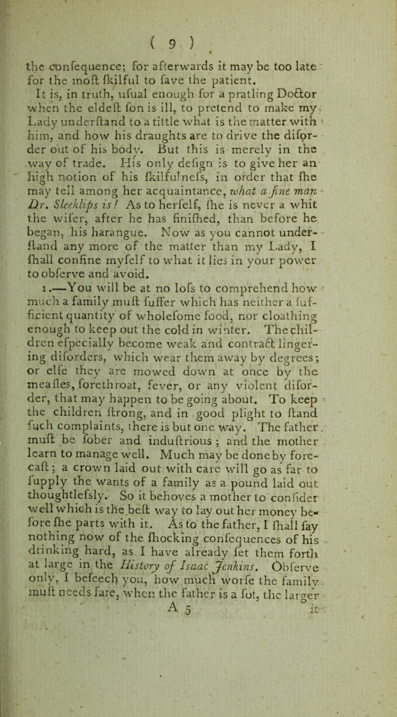 the confequence; for afterwards it may be too late for the moftfkilful to fave the patient. It is, in truth, ufual enough for a pratling Doftor when the el deft fon is ill, to pretend to make my Lady underhand to a tittle what is the matter with him, and how his draughts are to drive the disor- der out of his body. But this is merely in the way of trade. His only dehgn is to give her an high notion of his Skilful nefs, in order that fhe may tell among her acquaintance, what a fine man D:r. Sleeklips is ! As to herfelf, fhe is never a whit the wifer, after he has finifhed, than before he began, his harangue. Now as you cannot under- hand any more of the matter than my Lady, I (hall confine myfelf to what it lies in your power toobferve and avoid. i.—You will be at no lofs to comprehend how much a family muft Suffer which has neither a Suf- ficient, quantity of wholefome food, nor cloathing enough to keep out the coldiri winter. The chil- dren efpeciallv become weak and contra£l linger- ing diforders, which wear them away by degrees; or elfe they are mowed down at once by the mealies, forethroat, fever, or any violent disor- der, that may happen to be going about. To keep the children ftrong, and in good plight to (land fucli complaints, there is but one way. The father . mull be .Sober and induftrious ; and the mother learn to manage well. Much may be done by fore- call; a crown laid out with care will go as far to Supply the wants of a family as a pound laid out thoughtlefsly. So it behoves a mother to confider well which is the bell way to lay out her money be- fore fhe parts with it. As to the father, I {hall fay nothing now of the Shocking confcquences of his drinking hard, as I have already fet them forth at large in the History ofi Isaac Jenkins. Obferve only, I befeech you, how much worfe the family muft needs fare, when the father is a Sot, the larger