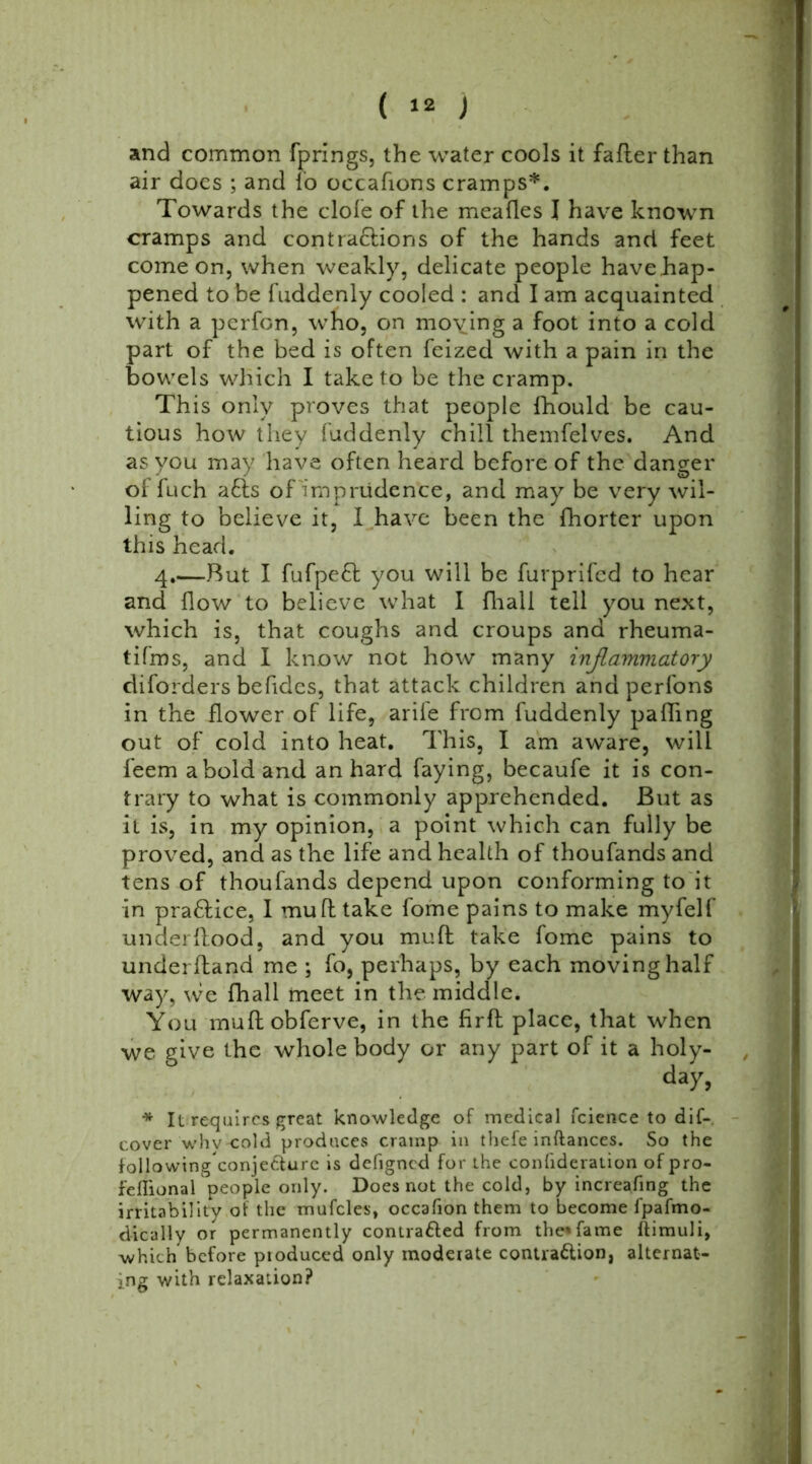 and common fprings, the water cools it falter than air does ; and fo occafions cramps*. Towards the dole of the meafles I have known cramps and contractions of the hands and feet come on, when weakly, delicate people have hap- pened to be fuddenly cooled : and I am acquainted with a perfon, who, on moying a foot into a cold part of the bed is often feized with a pain in the bowels which I take to be the cramp. This only proves that people fhould be cau- tious how they fuddenly chill themfelves. And as you may have often heard before of the danger of fuch a6ts of imprudence, and may be very wil- ling to believe it, I have been the fhorter upon this head. 4.—But I fufpefl you will be furprifcd to hear and flow to believe what I fhall tell you next, which is, that coughs and croups and rheuma- tifms, and I know not how many inflammatory diforders befides, that attack children and perfons in the flower of life, arile from fuddenly palling out of cold into heat. This, I am aware, will feem a bold and an hard faying, becaufe it is con- trary to what is commonly apprehended. But as it is, in my opinion, a point which can fully be proved, and as the life and health of thoufands and tens of thoufands depend upon conforming to it in practice, I mult take fome pains to make myfelf underflood, and you mult take fome pains to underltand me ; fo, perhaps, by each moving half way, we fhall meet in the middle. You multobferve, in the firft place, that when we give the whole body or any part of it a holy- day, * It requires great knowledge of medical fcience to dif- cover whvcold produces cramp in thefe inftances. So the followingconjecturc is defigned for the confideraiion of pro- fellional people only. Does not the cold, by increafing the irritability ot the mufcles, occafion them to become l'pafmo- dically or permanently contracted from the* fame ftimuli, which before pioduced only moderate contraction, alternat- ing with relaxation?