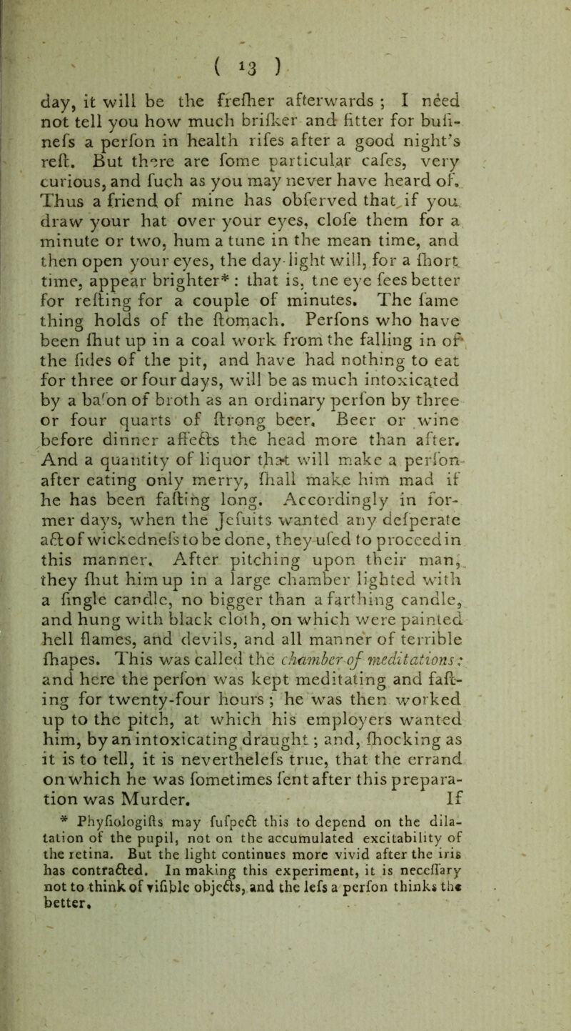 ( *3 ) day, it will be the frefher afterwards ; I need not tell you how much brifker and fitter for buli- nefs a perfon in health rifes after a good night’s reft. But there are fome particular cafes, very curious, and fuch as you may never have heard of. Thus a friend of mine has obferved thatdf you draw your hat over your eyes, clofe them for a minute or two, hum a tune in the mean time, and then open your eyes, the day-light will, for a fhort time, appear brighter* : that is. tne eye fees better for refting for a couple of minutes. The fame thing holds of the ftomach. Perfons who have been fhut up in a coal work from the falling in of* the fides of the pit, and have had nothing to eat for three or four days, will be as much intoxicated by a bafon of broth as an ordinary perfon by three or four quarts of ftrong beer. Beer or wine before dinner affetfcs the head more than after. And a quantity of liquor tha* will make a perfon after eating only merry, (hail make him mad if he has been faffing long. Accordingly in for- mer days, when the Jefuits wanted any defperate aftof wickednefstobe done, theyrnfed to proceed in this manner. After pitching upon their man, they {hut him up in a large chamber lighted with a fingle candle, no bigger than a farthing candle, and hung with black cloth, on which were painted hell flames, and devils, and all manner of terrible fhapes. This was called the chamber of meditations: and here the perlon was kept meditating and fall- ing for twenty-four hours ; he was then worked up to the pitch, at which his employers wanted him, by an intoxicating draught; and, {hocking as it is to tell, it is neverthelefs true, that the errand on which he was fometimes lent after this prepara- tion was Murder. If * Phyfiologifts may fufpeft this to depend on the dila- tation of the pupil, not on the accumulated excitability of the retina. But the light continues more vivid after the iris has contra&ed. In making this experiment, it is neceflary not to think of yifible objefts, and the lefs a perfon thinks th« better.