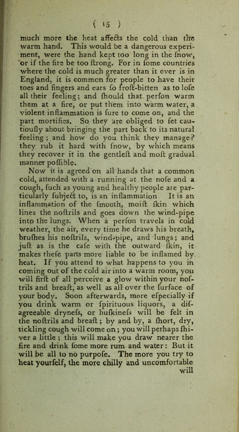 ( *5 ) much more the heat affe&s the cold than the warm hand. This would be a dangerous experi- ment, were the hand kept too long in the (now, or if the fire be too flrong. For in fome countries where the cold is much greater than it ever is in England, it is common for people to have their toes and fingers and ears fo troft-bitten as to lofe all their feeling; and fhould that perfon warm them at a fire, or put them into warm water, a violent inflammation is fure to come on, and the part mortifies. So they are obliged to let cau- tioufly about bringing the part back to its natural feeling ; and how do you think they manage? they rub it hard with fnow, by which means they recover it in the gentled and molt gradual manner poffible. Now it is agreed on all hands that a common cold, attended with a running at the nofe and a cough, fuch as young and healthy people are par- ticularly fubjefl to, is an inflammation It is an inflammation of the fmooth, moift fkin which lines the noftrils and goes down the wind-pipe into the lungs. When a perfon travels in cold weather, the air, every time he draws his breath, brufhes his noftrils, wind-pipe, and lungs; and juft as is the cafe with the outward fkin, it makes thefe parts more liable to be inflamed by heat. If you attend to what happens to you in coming out of the cold air into a warm room, you will firft of all perceive a glow within your nof- trils and bread, as well as ail over the furface of your body. Soon afterwards, more efpecially if you drink warm or fpirituous liquors, a dis- agreeable drynefs, or hufkinefs will be felt in the noftrils and breaft ; by and by, a fhort, dry, tickling cough will come on; you will perhaps Shi- ver a little ; this will make you draw nearer the fire and drink fome more rum and water: But it will be all to no purpofe. The more you try to heat yourfelf, the more chilly and uncomfortable