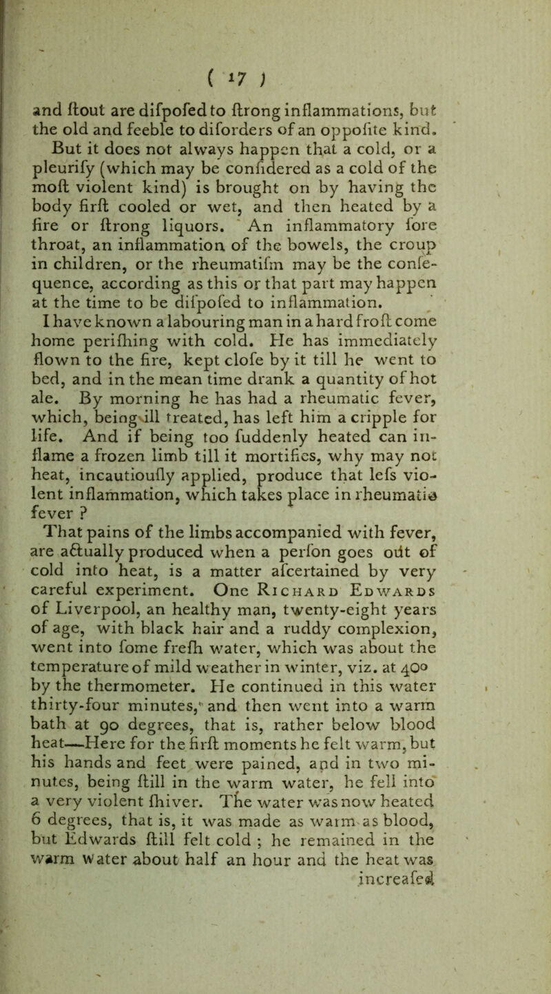 ( *7 ) and flout are difpofedto ftrong inflammations, but the old and feeble to diforders of an oppofite kind. But it does not always happen that a cold, or a pleurify (which may be confidered as a cold of the moft violent kind) is brought on by having the body firft cooled or wet, and then heated by a fire or ftrong liquors. An inflammatory fore throat, an inflammation of the bowels, the croup in children, or the rheumatifm may be the confe- quence, according as this or that part may happen at the time to be difpofed to inflammation. I have known a labouring man in a hard fro ft come home perifhing with cold. He has immediately flown to the fire, kept clofe by it till he went to bed, and in the mean time drank a quantity of hot ale. By morning he has had a rheumatic fever, which, beingdll treated, has left him a cripple for life. And if being too fuddenly heated can in- flame a frozen limb till it mortifies, why may not heat, incautioufly applied, produce that lefs vio- lent inflammation, which takes place in rheumatic fever ? That pains of the limbs accompanied with fever, are a&ually produced when a perfon goes oiit of cold into heat, is a matter afeertained by very careful experiment. One Richard Edwards of Liverpool, an healthy man, twenty-eight years of age, with black hair and a ruddy complexion, went into fome frefh water, which was about the temperature of mild weather in winter, viz. at 40° by the thermometer. He continued in this water thirty-four minutes,' and then went into a w^arm bath at 90 degrees, that is, rather below blood heat—Here for the firft moments he felt warm, but his hands and feet were pained, and in two mi- nutes, being flill in the warm water, he fell into a very violent fhiver. Tfie water wasnow heated 6 degrees, that is, it was made as warmas blood, but Edwards ftill felt cold ; he remained in the warm water about half an hour and the heat was increafed