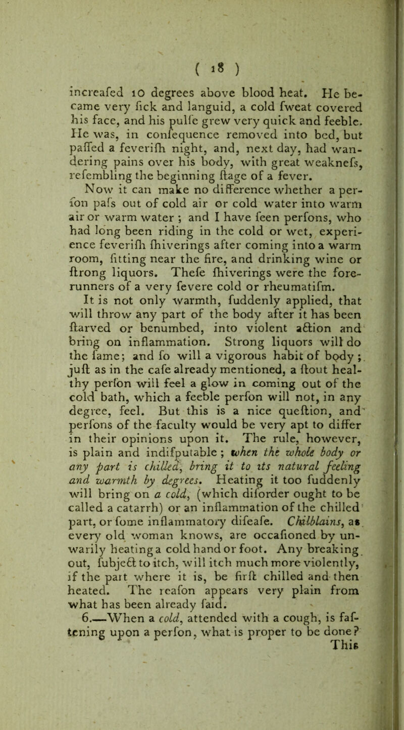 ( ’8 ) increafed 10 degrees above blood heat. He be- came very Tick and languid, a cold fweat covered his face, and his pulfe grew very quick and feeble. He was, in confequence removed into bed, but pa(Ted a feverifh night, and, next day, had wan- dering pains over his body, with great weaknefs, refembling the beginning flage of a fever. Now it can make no difference whether a per- son pafs out of cold air or cold water into warm air or warm water ; and I have feen perfons, who had long been riding in the cold or wet, experi- ence feverifh fhiverings after coming into a warm room, fitting near the fire, and drinking wine or ffrong liquors. Thefe fhiverings were the fore- runners of a very fevere cold or rheumatifm. It is not only warmth, fuddenly applied, that will throw any part of the body after it has been flarved or benumbed, into violent a&ion and bring on inflammation. Strong liquors will do the fame; and fo will a vigorous habit of bpdy ; juft as in the cafe already mentioned, a ftout heal- thy perfon will feel a glow in coming out of the cold bath, which a feeble perfon will not, in any degree, feeh But this is a nice queftion, and' perfons of the faculty would be very apt to differ in their opinions upon it. The rule, however, is plain and indifputable ; token the whole body or any part is chilled, bring it to its natural feeling and warmth by degrees. Heating it too fuddenly will bring on a cold, (which diforder ought to be called a catarrh) or an inflammation of the chilled part, or fome inflammatory difeafe. Chilblains, as every old woman knows, are occafioned by un- warily heating a cold hand or foot. Any breaking out, fubjeft to itch, will itch much more violently, if the part where it is, be firft chilled and then what has been already f 6 When a cold, attended with a cough, is fas- tening upon a perfon, what is proper to be done? heated. The reafon plain from This