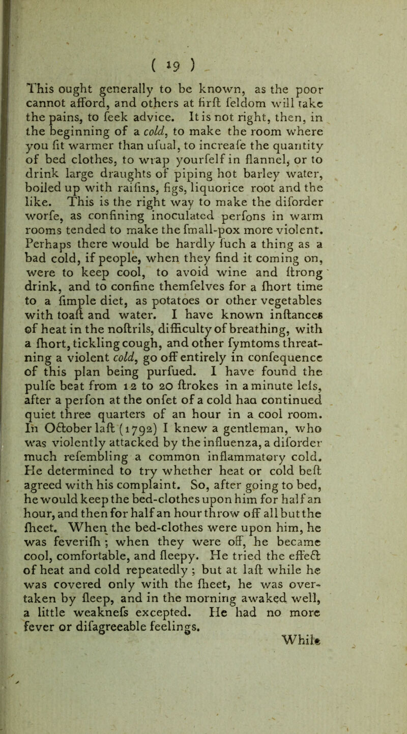 ( *9 ) This ought generally to be known, as the poor cannot afford, and others at firft feldom will take the pains, to feek advice. It is not right, then, in the beginning of a cold, to make the room where you fit warmer than ufual, to increafe the quantity of bed clothes, to wrap yourfelf in flannel, or to drink large draughts of piping hot barley water, boiled up with raifins, figs, liquorice root and the like. This is the right way to make the diforder worfe, as confining inoculated perfons in warm rooms tended to make the fmall-pox more violent. Perhaps there would be hardly fuch a thing as a bad cold, if people, when they find it coming on, were to keep cool, to avoid wine and ffrong drink, and to confine themfelves for a fhort time to a fimple diet, as potatoes or other vegetables with toaft and water. I have known inftances of heat in the noftrils, difficulty of breathing, with a fhort, tickling cough, and other fymtoms threat- ning a violent cold, go off entirely in confequence of this plan being purfued. I have found the pulfe beat from 12 to 20 ftrokes in a minute lels, after a perfon at the onfet of a cold haa continued quiet three quarters of an hour in a cool room. Iii O&oberlaft (1792) I knew a gentleman, who was violently attacked by the influenza, a diforder much refembling a common inflammatory cold. Pie determined to try whether heat or cold belt agreed with his complaint. So, after going to bed, he would keep the bed-clothes upon him for half an hour, and then for half an hour throw off all but the fheet. When the bed-clothes were upon him, he was feverifh ; when they were off, he became cool, comfortable, and fleepy. He tried the effe£l of heat and cold repeatedly ; but at laft while he was covered only with the fheet, he was over- taken by fleep, and in the morning awaked well, a little weaknefs excepted. He had no more fever or difagreeable feelings. While