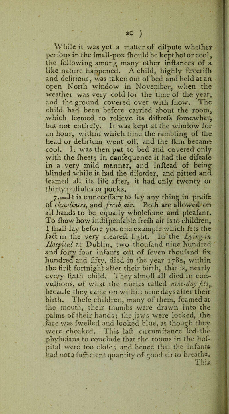 While it was yet a matter of difpute whether perfons in the fmall-pox fhould be kept hot or cool, the following among many other indances of a like nature happened. A child, highly feverifh and delirious, was taken out of bed and held at an open North window in November, when the weather was very cold for the time of the year, and the ground covered over with fnow. The child had been before carried about the room, which feemed to relieve its didrefs fomewhat, but not entirely. It was kept at the window for an hour, within which time the rambling of the head or delirium went off, and the fkin became cool. It was then pwt to bed and covered only with the fheet; in cenfequence it had the difeafe in a very mild manner, and inftead of being blinded while it had the diforder, and pitted and Teamed all its life after, it had only twenty or thirty puftules or pocks. 7.—It is unneceffary to fay any thing in praifc of ckavUnesf) and fresh air. Both are allowed on all hands to be equally wholefome and pleafant. To fhew how indifpenfable frefh air is to children, I {hall lay before you one example which fets the fa& in the very cleared light. In the Lying-in Hospital at Dublin, two thoufand nine hundred and forty four infants 01H of feven thoufand fix hundrea and fifty, died in the year 1782, within the fird fortnight after their birth, that is, nearly every fixth child. They almod all died in con- vulfions, of what the nurfes called nine-day fits9. becaufe they came on within nine days after their birth. Thefe children, many of them, foamed at the mouth, their thumbs were drawn into the palms of their hands; the jaws were locked, the face was fwelled and looked blue, as though they were choaked. This lad circumdancc led the phylicians to conclude that the rooms in the hof- pital were too clofe; and hence that the infants had not a fufficient quantity of good air to breathe.