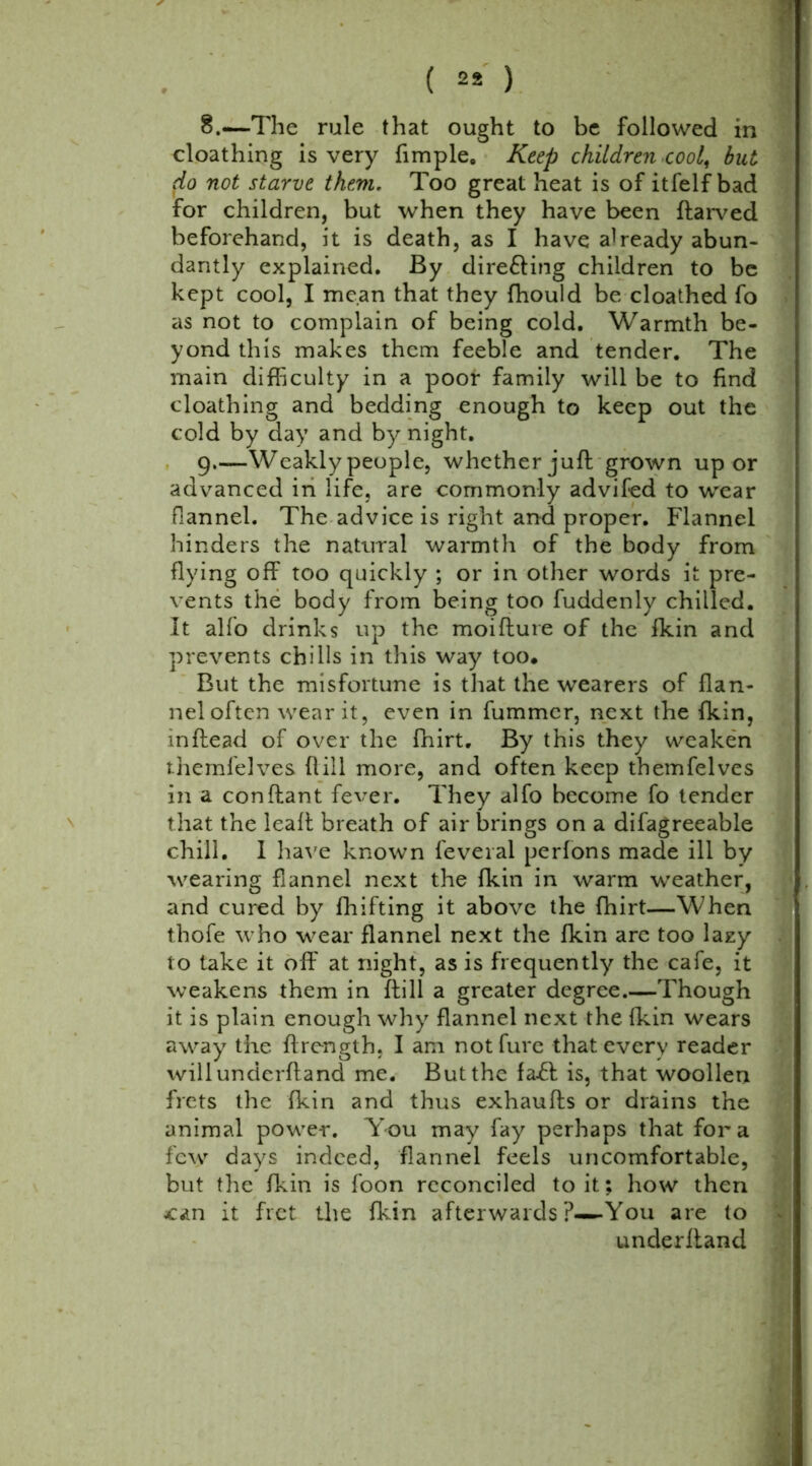 8. —The rule that ought to be followed in cloathing is very Ample. Keep children cool, but (lo not starve them. Too great heat is of itfelf bad for children, but when they have been ftarved beforehand, it is death, as I have already abun- dantly explained. By dire&ing children to be kept cool, I mean that they fhould be cloathed fo as not to complain of being cold. Warmth be- yond this makes them feeble and tender. The main difficulty in a poor family will be to find cloathing and bedding enough to keep out the cold by day and by night. 9. —Weakly people, whether juft grown up or advanced in life, are commonly advifed to wear fiannel. The advice is right and proper. Flannel hinders the natural warmth of the body from flying off too quickly ; or in other words it pre- vents the body from being too fuddenly chilled. It alfo drinks up the moifture of the fkin and prevents chills in this way too. But the misfortune is that the wearers of flan- nel often wear it, even in fummcr, next the fkin, in (lead of over the fhirt. By this they weaken themfelves flill more, and often keep themfelves in a conftant fever. They alfo become fo tender that the leaft breath of air brings on a difagreeable chill. I have known feveral perfons made ill by wearing fiannel next the fkin in warm weather, and cured by fhifting it above the fhirt—When thofe who wear flannel next the fkin are too lazy to take it off at night, as is frequently the cafe, it weakens them in ftill a greater degree.—Though it is plain enough why flannel next the fkin wears away the ftrength. I am notfure that every reader willunderftand me. But the fa-ft is, that woollen frets the fkin and thus exhaufts or drains the animal power. You may fay perhaps that fora few days indeed, flannel feels uncomfortable, but the fkin is foon reconciled to it; how then can it fret tire fkin afterwards ?-—You are to underhand