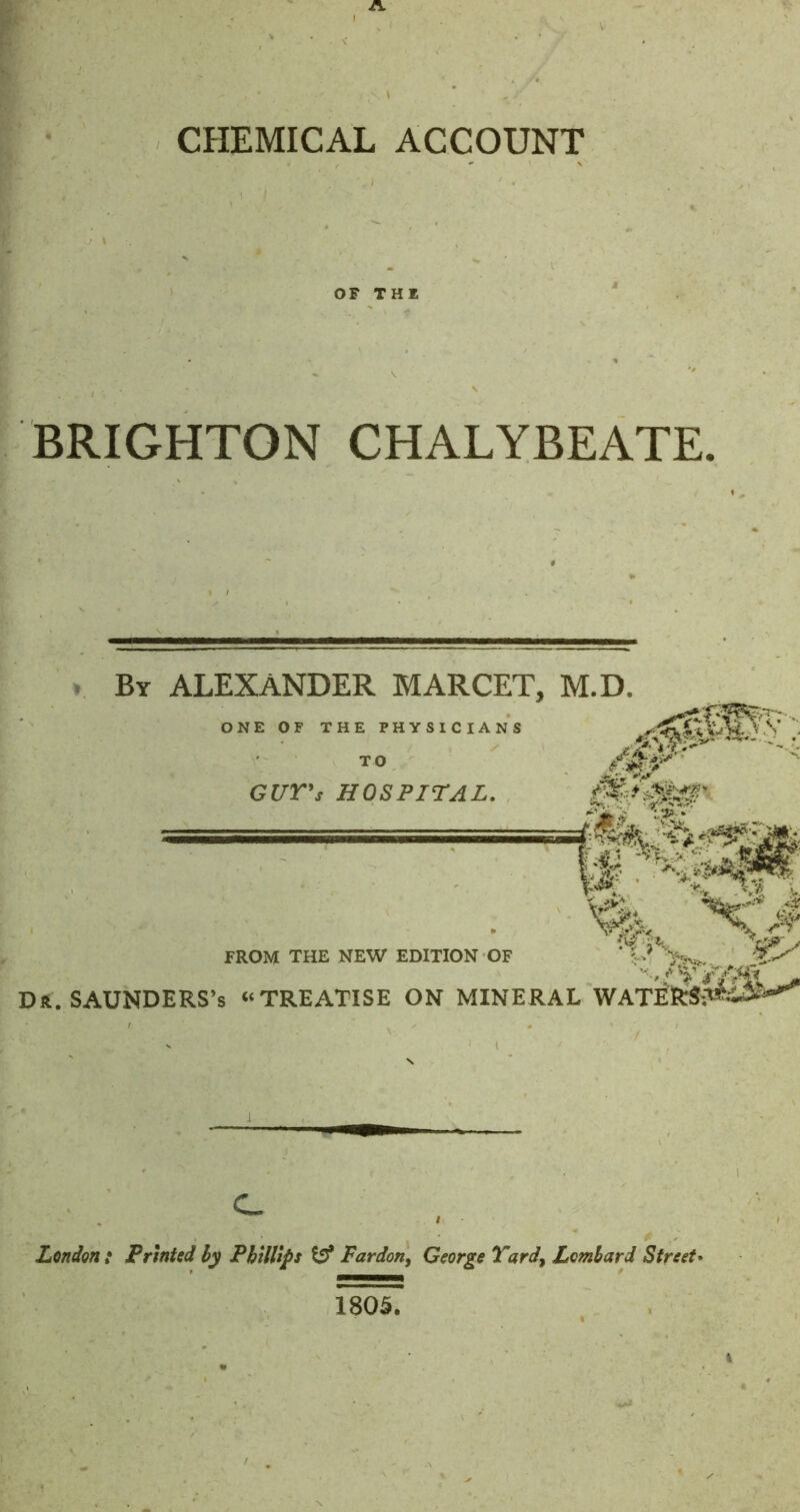 A CHEMICAL ACCOUNT OF THE BRIGHTON CHALYBEATE. . Bt ALEXANDER MARCET, M.D. ONE OF THE PHYSICIANS TO GCrr's HOSPITAL. - '.J? . g>- FROM THE NEW EDITION OF K ; Dft. SAUNDERS’S “TREATISE ON MINERAL WATEttsI^^' London : Printed hy Phillips Pardon, George Yard, Lombard Street* 1805.