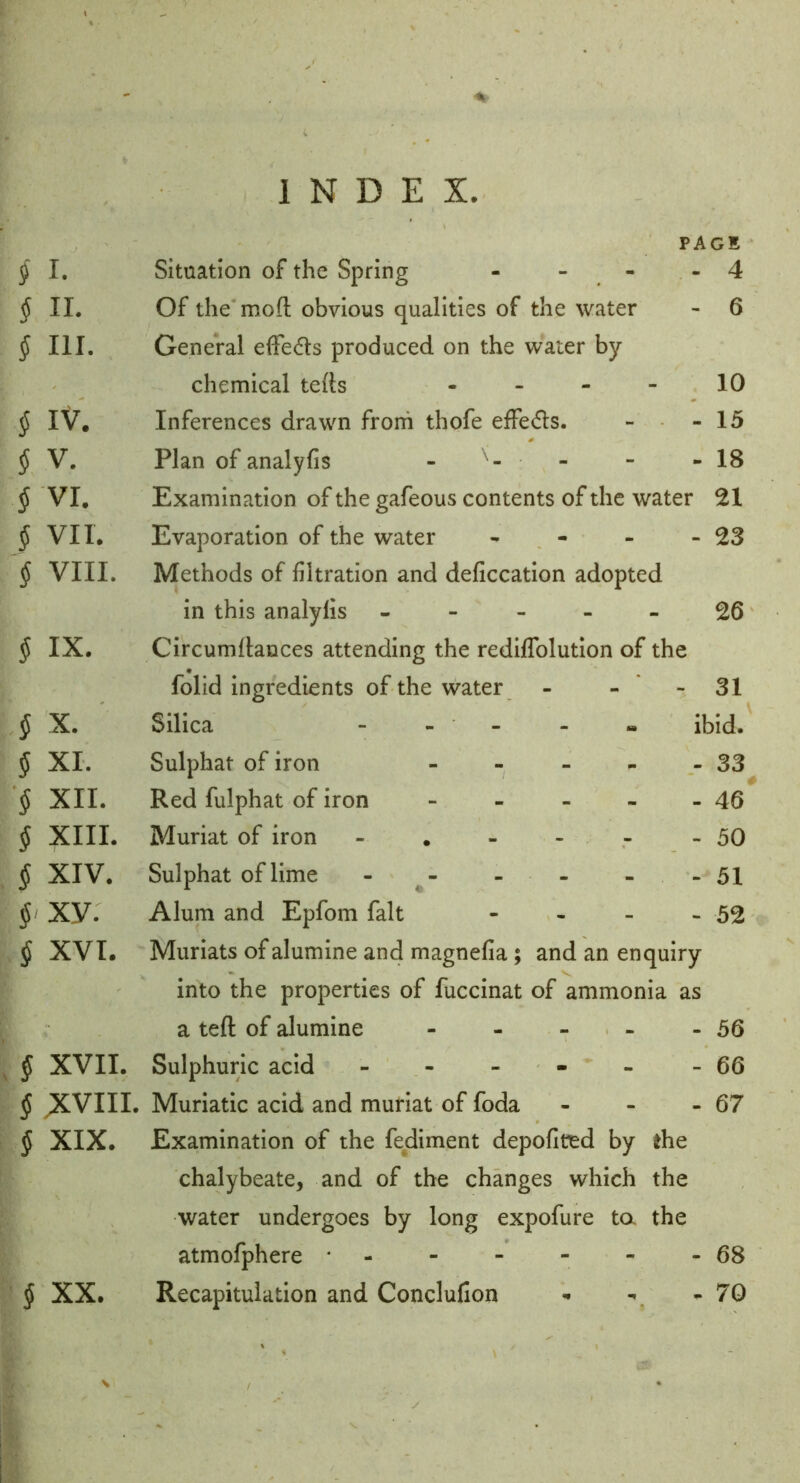 A ' INDEX. PAGE § I. Situation of the Spring - - - - 4 § II. Of the mofl: obvious qualities of the water - 6 § III. General elFedls produced on the water by chemical tefts - - - - 10 § IV. Inferences drawn frorh thofe effedls. - - 15 § V. Plan of analyfis - - - - 18 § VI, Examination of the gafeous contents of the water 21 § VII. Evaporation of the water - - - - 23 § VIII. Methods of filtration and deficcation adopted in this analyfis ----- ^6 § IX. Circumflances attending the rediffolution of the folid ingredients of the water - - - 31 § X. Silica - - - - - ibid. § XI. Sulphat of iron 33 § XII. Red fulphat of iron 46 § XIII* Muriat of iron - . - - - - 50 $ XIV. Sulphat of lime - - - - - 51 §> Xy. Alum and Epfom fait - - - - 52 § XVI. Muriats of alumine and magnefia; and an enquiry into the properties of fuccinat of ammonia as a teft of alumine 56 ^ § XVII. Sulphuric acid - - - - - - 66 ^ X^VIII. Muriatic acid and muriat of foda - - - 67 § XIX. Examination of the fediment depofited by the chalybeate, and of the changes which the water undergoes by long expofure ta the atmofphere * 68 § XX. Recapitulation and Conclufion ■» - 70