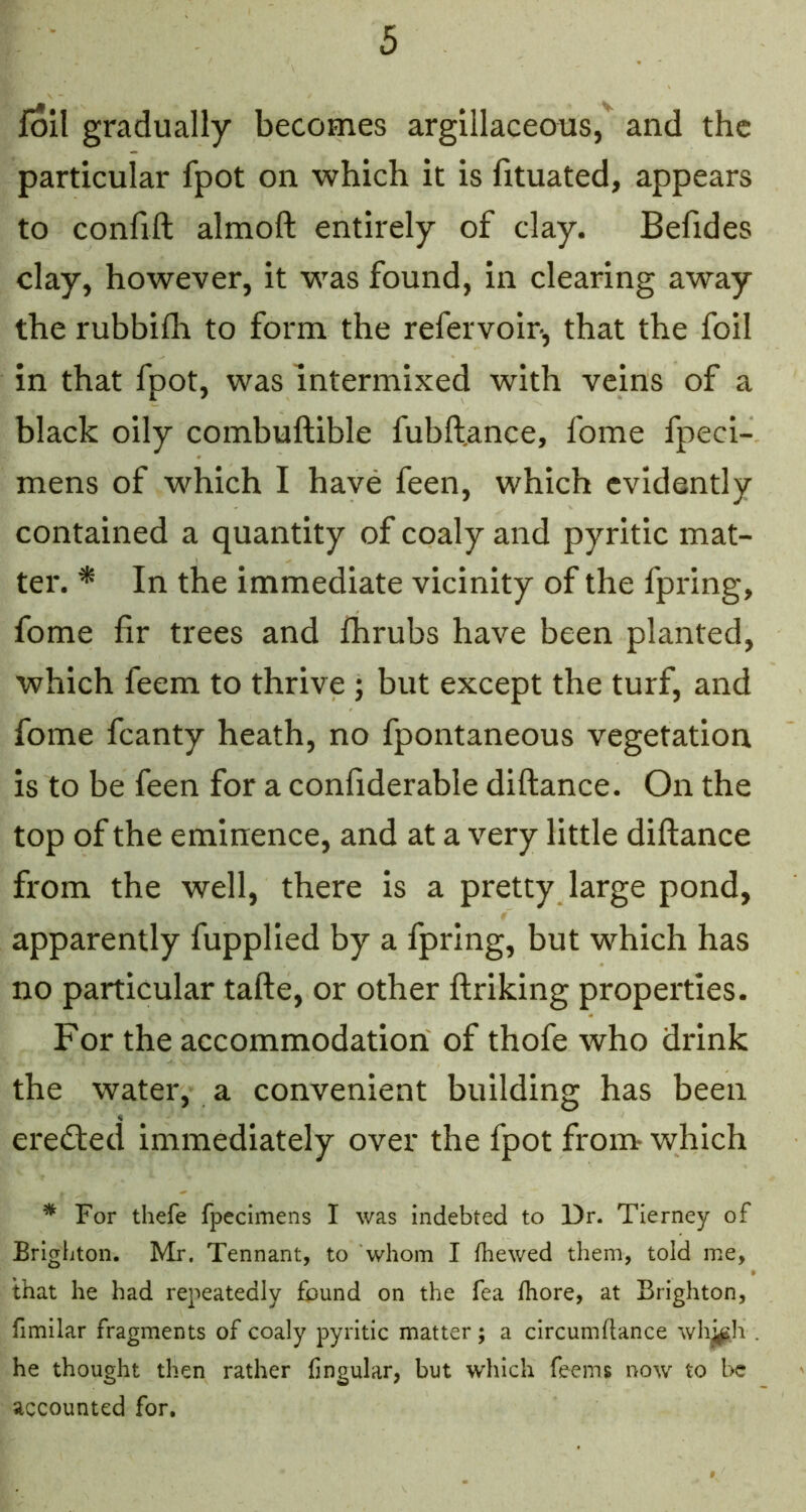 foil gradually becomes argillaceous,and the particular fpot on which it is fituated, appears to confift almoft entirely of clay. Befides clay, however, it was found, in clearing away the rubbifli to form the refervoir, that the foil in that fpot, was intermixed with veins of a black oily combuftible fubft.ance, fome fpeci- mens of which I have feen, which evidently contained a quantity of coaly and pyritic mat- ter. * In the immediate vicinity of the fpring, fome fir trees and fhrubs have been planted, which feem to thrive ; but except the turf, and fome fcanty heath, no fpontaneous vegetation is to be feen for a confiderable diftance. On the top of the eminence, and at a very little diftance from the well, there is a pretty large pond, apparently fupplied by a fpring, but which has no particular tafte, or other ftriking properties. For the accommodation of thofe who drink the water, a convenient building has been eredted immediately over the fpot from which ^ For thefe fpecimens I was indebted to Dr. Tierney of Erighton. Mr. Tennant, to whom I fhewed them, told me, that he had repeatedly found on the fea Ihore, at Brighton, fimilar fragments of coaly pyritic matter; a circumflance whj^h . he thought then rather fingular, but which feems now to l>c accounted for.