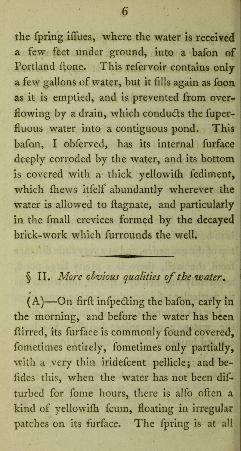 the fprlng iffues, where the water is received a few feet under ground, into a bafon of Portland hone. This refervoir contains only a few gallons of water, but it fills again as foon as it is emptied, and is prevented from over- flowing by a drain, which conducts the fuper- fluous water into a contiguous pond. This bafon, I obferved, has its internal furface deeply corroded by the water, and its bottom is covered with a thick ycllowilh fediment, which fliews itfelf abundantly wherever the water is allowed to ftagnate, and particularly in the fmall crevices formed by the decayed brick-work which furrounds the well. § II. More obvious qualities of the water, (A)—On firft infpedllng the bafon, early in the morning, and before the water has been flirred, its furface is commonly found covered, fometimes entirely, fometimes only partially, with a very thin iridefeent pellicle; and be- fides this, when the water has not been dif- turbed for fome hours, there is alfo often a kind of yellowifh feura, floating in irregular patches on its furface. The fpring is at all