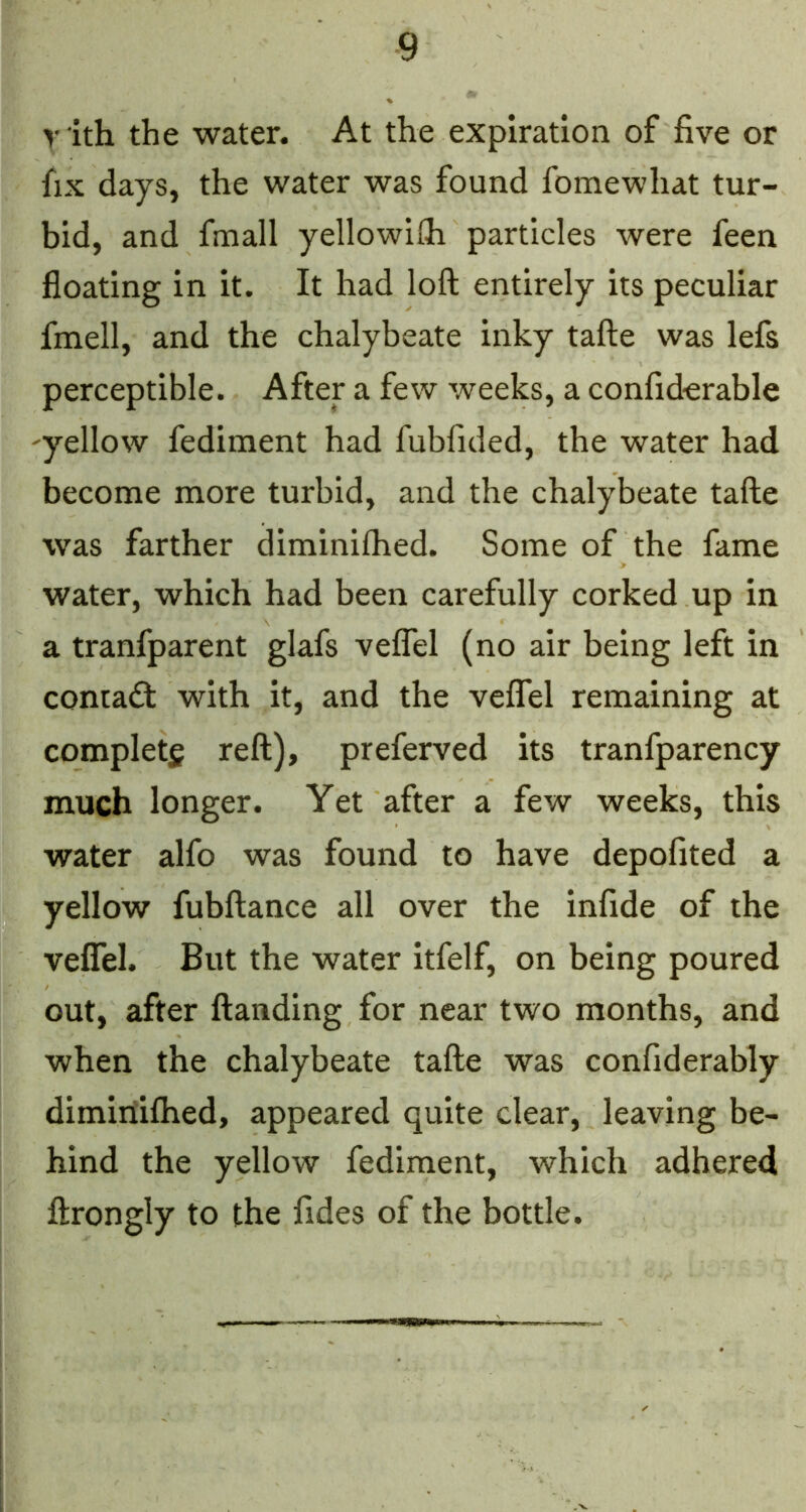 yith the water. At the expiration of five or fix days, the water was found fomewhat tur- bid, and fmall yellowilh particles were feen floating in it. It had loft entirely its peculiar fmell, and the chalybeate inky tafte was lefs perceptible. After a few weeks, a confiderable 'yellow fediment had fubfided, the water had become more turbid, and the chalybeate tafte was farther diminilhed. Some of the fame water, which had been carefully corked up in a tranfparent glafs velTel (no air being left in contadfc with it, and the veflel remaining at complete reft), preferred its tranfparency much longer. Yet after a few weeks, this water alfo was found to have depofited a yellow fubftance all over the infide of the veflel. But the water itfelf, on being poured out, after ftanding for near two months, and when the chalybeate tafte was confiderably dimiriifhed, appeared quite clear, leaving be- hind the yellow fediment, which adhered ftrongly to the fides of the bottle.