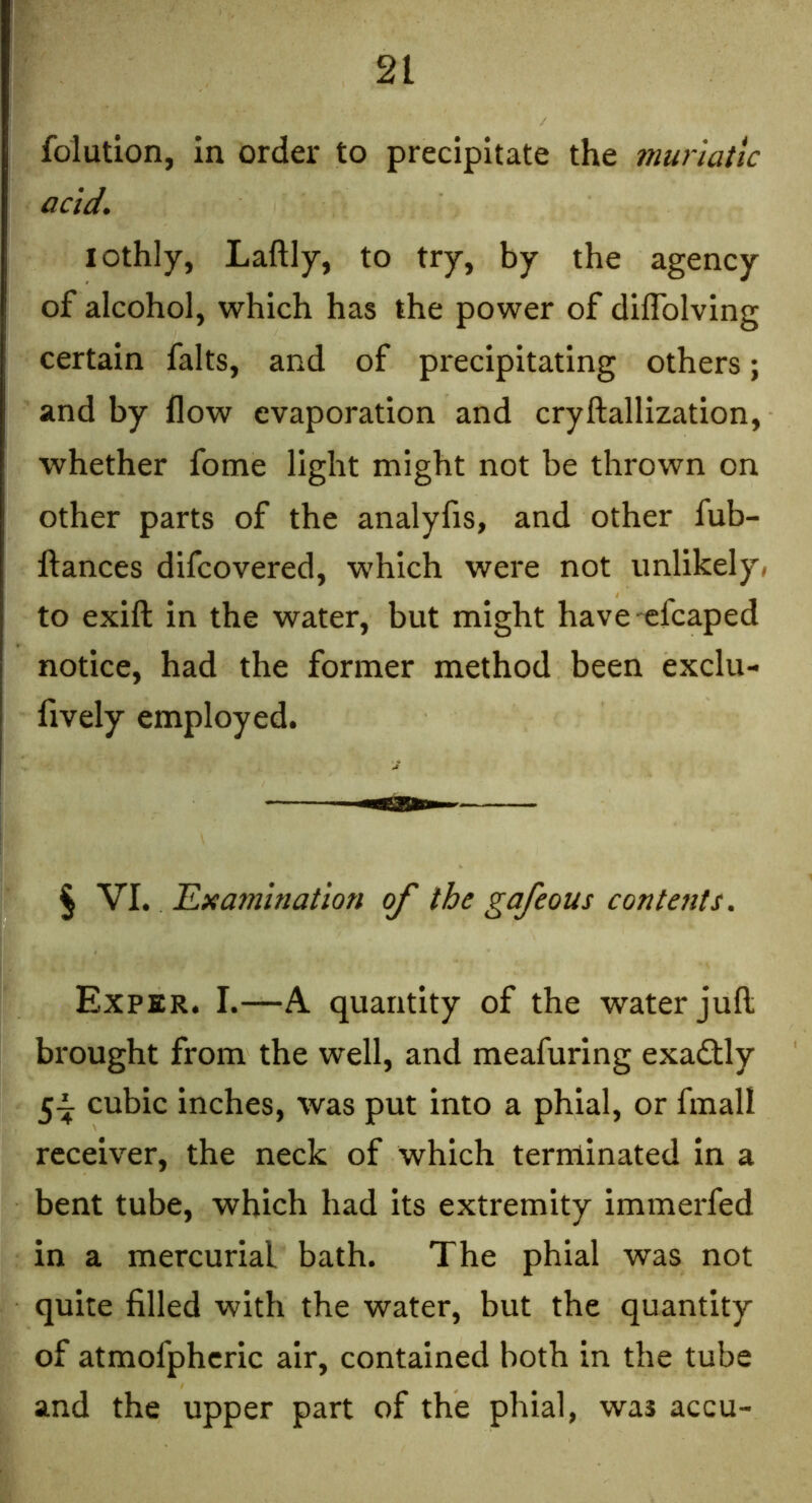 folution, in order to precipitate the muriatic acid, lothly, Laftly, to try, by the agency of alcohol, which has the power of diflblving certain falts, and of precipitating others; and by flow evaporation and cryftallization, whether fome light might not be thrown on other parts of the analyfis, and other fub- ftances difcovered, which were not unlikely* to exift in the water, but might have efcaped notice, had the former method been exclu- fively employed. § VI. Examination of the gafeous contents. Exper. I.—A quantity of the water juft brought from the well, and meafuring exactly 5^ cubic inches, was put into a phial, or fmall receiver, the neck of which terminated in a bent tube, which had its extremity immerfed in a mercurial bath. The phial was not quite filled with the water, but the quantity of atmofphcric air, contained both in the tube and the upper part of the phial, was accu-