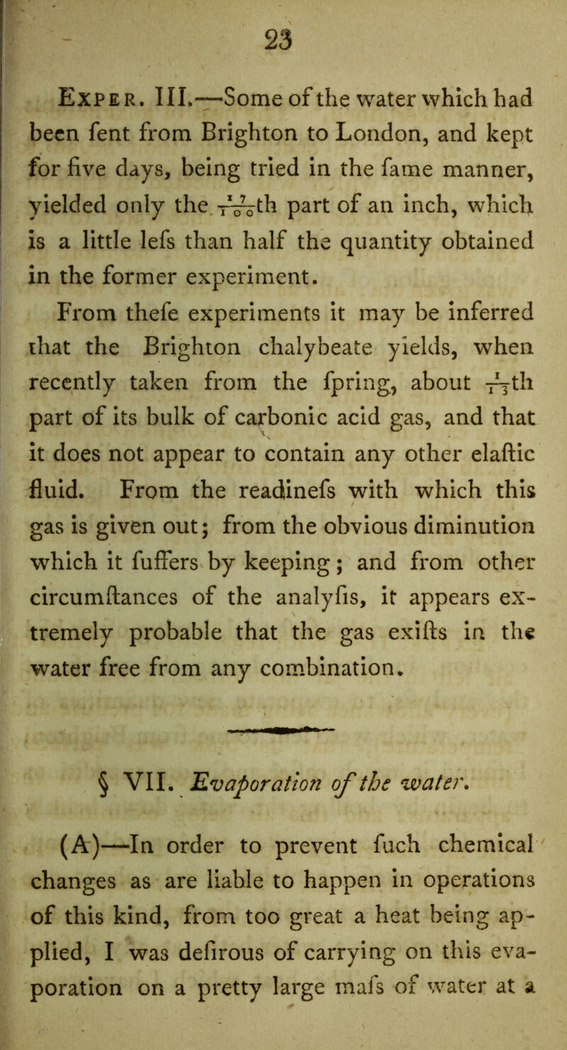 Exper. III.—-Some of the water which had been fent from Brighton to London, and kept for five days, being tried in the fame manner, yielded only the ^V^th part of an inch, which is a little lefs than half the quantity obtained in the former experiment. From thefe experiments it may be inferred that the Brighton chalybeate yields, when recently taken from the fpring, about T^th part of its bulk of carbonic acid gas, and that it does not appear to contain any other elaftic fluid. From the readsinefs with which this gas is given out; from the obvious diminution which it fuffers by keeping; and from other circumftances of the analyfis, it appears ex- tremely probable that the gas exifts in the water free from any combination. § VII. 'Evaporation of the ‘water. (A)—In order to prevent fuch chemical changes as are liable to happen in operations of this kind, from too great a heat being ap- plied, I was defirous of carrying on this eva- poration on a pretty large mafs of water at a